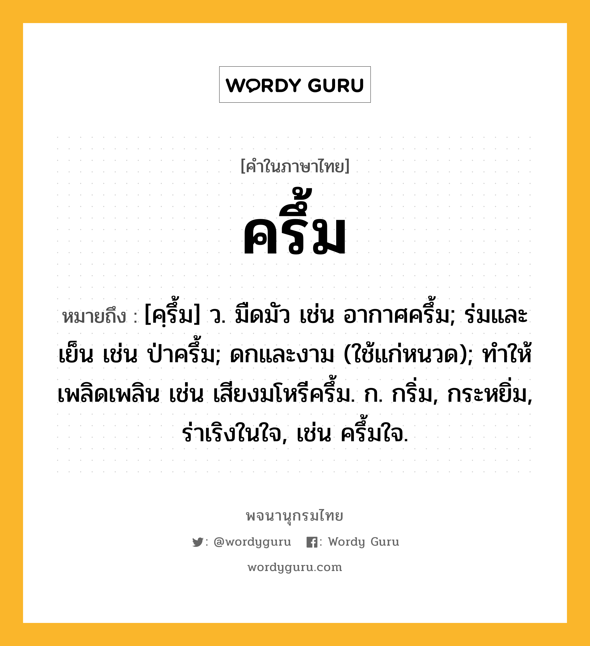 ครึ้ม หมายถึงอะไร?, คำในภาษาไทย ครึ้ม หมายถึง [คฺรึ้ม] ว. มืดมัว เช่น อากาศครึ้ม; ร่มและเย็น เช่น ป่าครึ้ม; ดกและงาม (ใช้แก่หนวด); ทําให้เพลิดเพลิน เช่น เสียงมโหรีครึ้ม. ก. กริ่ม, กระหยิ่ม, ร่าเริงในใจ, เช่น ครึ้มใจ.