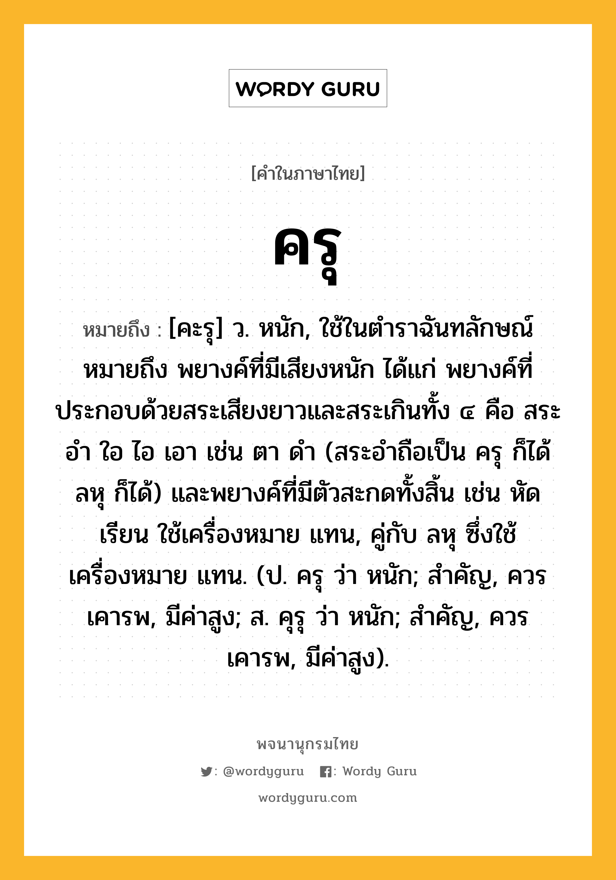 ครุ หมายถึงอะไร?, คำในภาษาไทย ครุ หมายถึง [คะรุ] ว. หนัก, ใช้ในตําราฉันทลักษณ์ หมายถึง พยางค์ที่มีเสียงหนัก ได้แก่ พยางค์ที่ประกอบด้วยสระเสียงยาวและสระเกินทั้ง ๔ คือ สระอำ ใอ ไอ เอา เช่น ตา ดำ (สระอำถือเป็น ครุ ก็ได้ ลหุ ก็ได้) และพยางค์ที่มีตัวสะกดทั้งสิ้น เช่น หัด เรียน ใช้เครื่องหมาย แทน, คู่กับ ลหุ ซึ่งใช้เครื่องหมาย แทน. (ป. ครุ ว่า หนัก; สำคัญ, ควรเคารพ, มีค่าสูง; ส. คุรุ ว่า หนัก; สำคัญ, ควรเคารพ, มีค่าสูง).