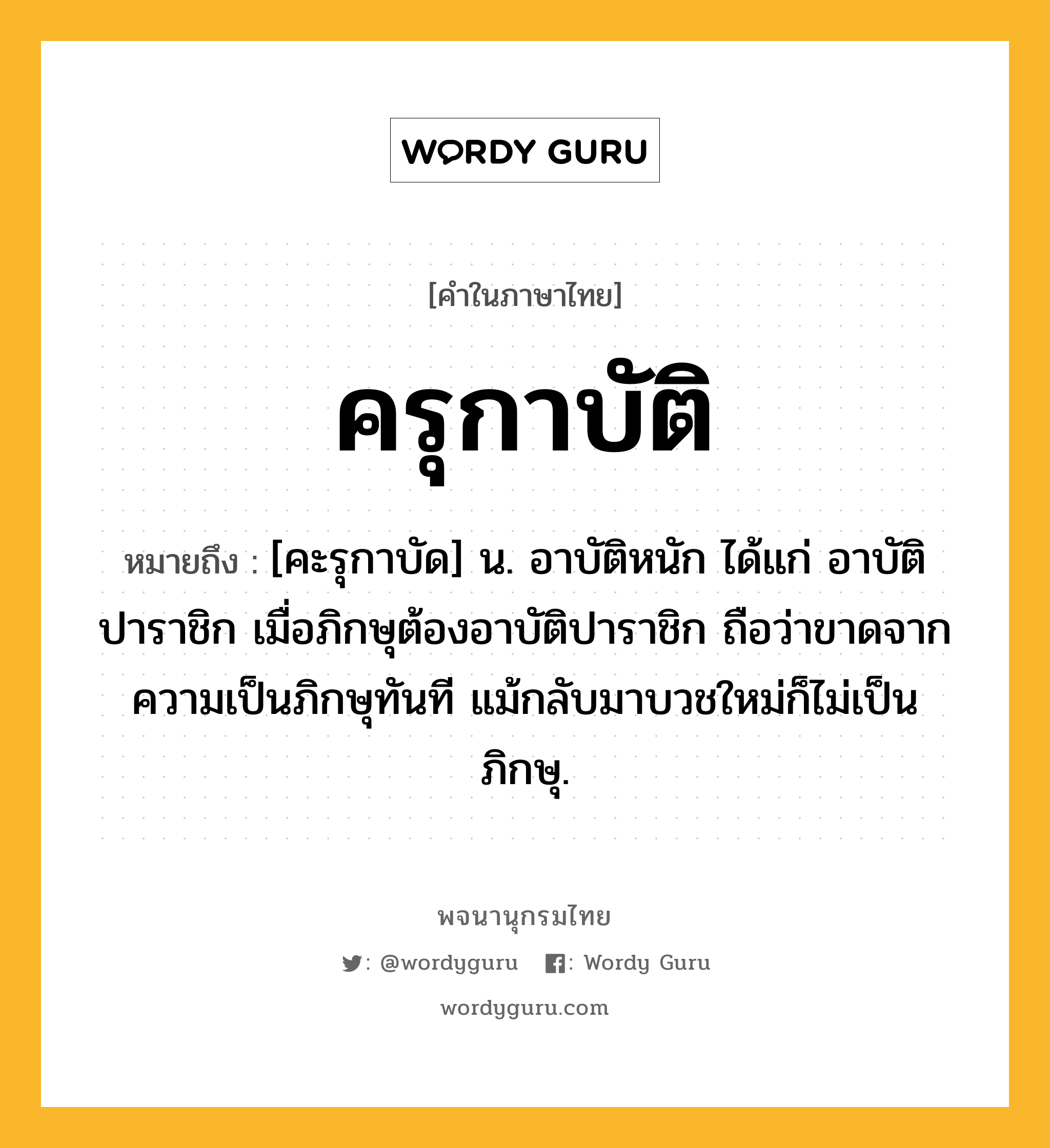 ครุกาบัติ หมายถึงอะไร?, คำในภาษาไทย ครุกาบัติ หมายถึง [คะรุกาบัด] น. อาบัติหนัก ได้แก่ อาบัติปาราชิก เมื่อภิกษุต้องอาบัติปาราชิก ถือว่าขาดจากความเป็นภิกษุทันที แม้กลับมาบวชใหม่ก็ไม่เป็นภิกษุ.