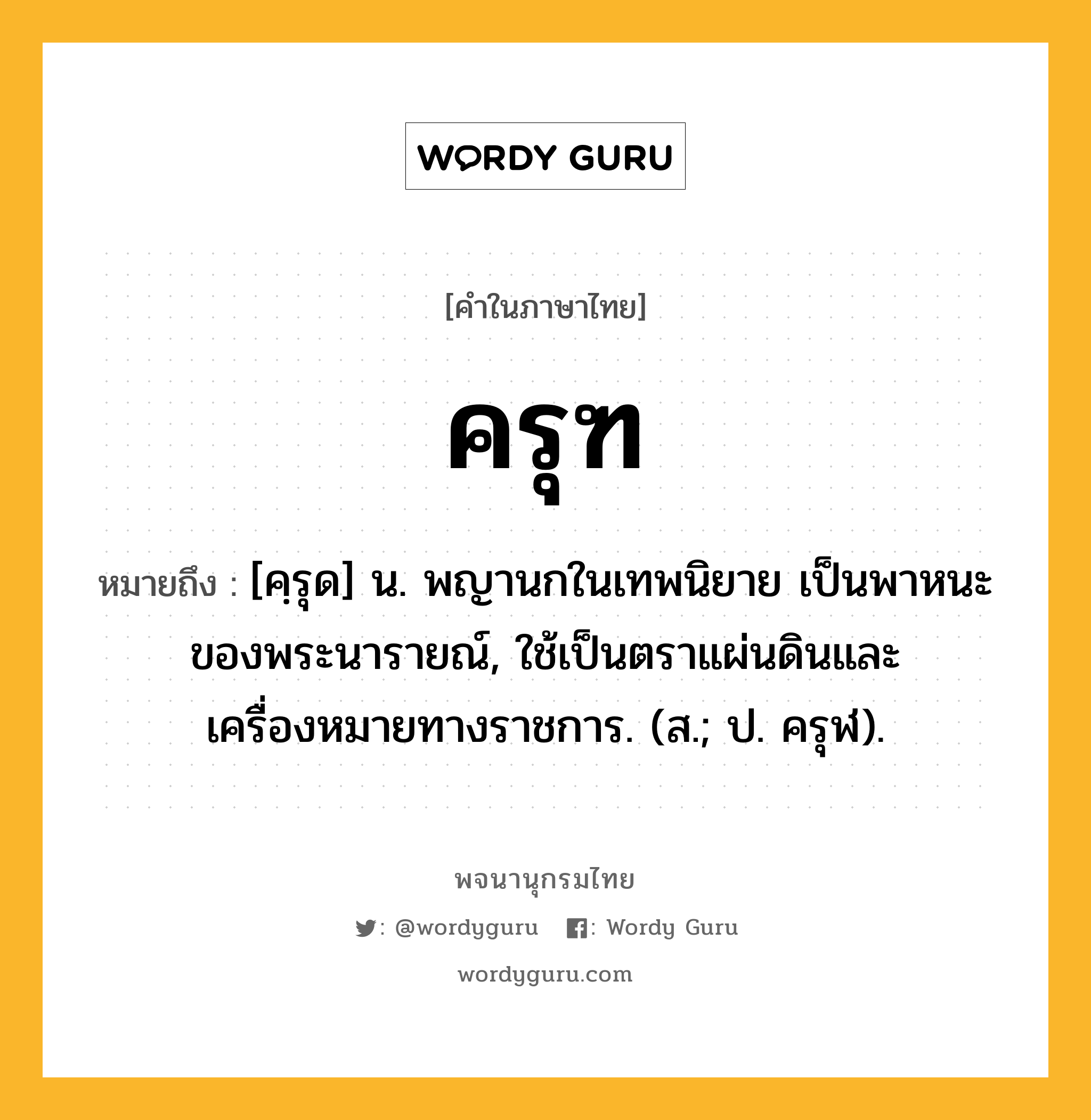 ครุฑ หมายถึงอะไร?, คำในภาษาไทย ครุฑ หมายถึง [คฺรุด] น. พญานกในเทพนิยาย เป็นพาหนะของพระนารายณ์, ใช้เป็นตราแผ่นดินและเครื่องหมายทางราชการ. (ส.; ป. ครุฬ).