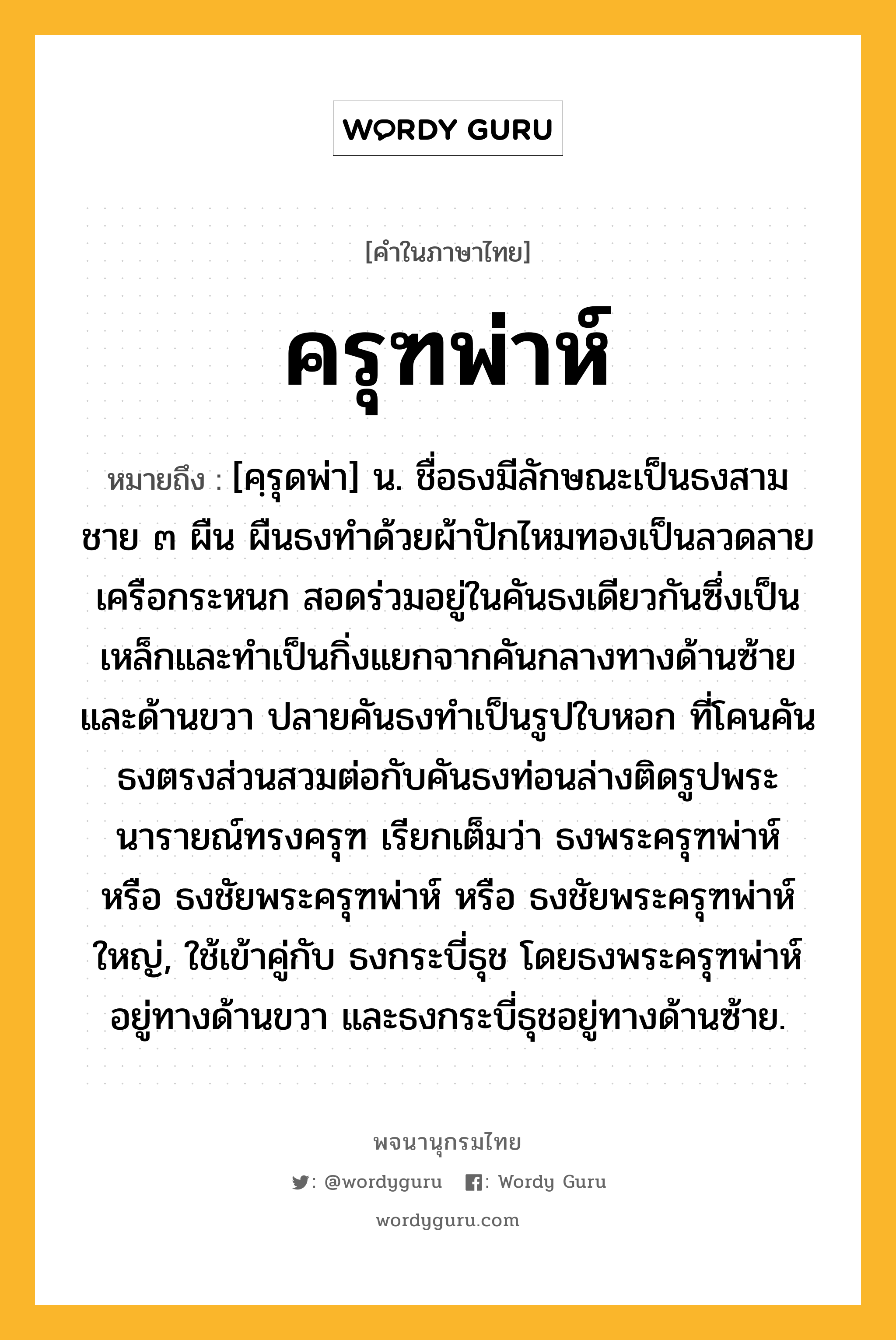 ครุฑพ่าห์ หมายถึงอะไร?, คำในภาษาไทย ครุฑพ่าห์ หมายถึง [คฺรุดพ่า] น. ชื่อธงมีลักษณะเป็นธงสามชาย ๓ ผืน ผืนธงทำด้วยผ้าปักไหมทองเป็นลวดลายเครือกระหนก สอดร่วมอยู่ในคันธงเดียวกันซึ่งเป็นเหล็กและทำเป็นกิ่งแยกจากคันกลางทางด้านซ้ายและด้านขวา ปลายคันธงทำเป็นรูปใบหอก ที่โคนคันธงตรงส่วนสวมต่อกับคันธงท่อนล่างติดรูปพระนารายณ์ทรงครุฑ เรียกเต็มว่า ธงพระครุฑพ่าห์ หรือ ธงชัยพระครุฑพ่าห์ หรือ ธงชัยพระครุฑพ่าห์ใหญ่, ใช้เข้าคู่กับ ธงกระบี่ธุช โดยธงพระครุฑพ่าห์อยู่ทางด้านขวา และธงกระบี่ธุชอยู่ทางด้านซ้าย.