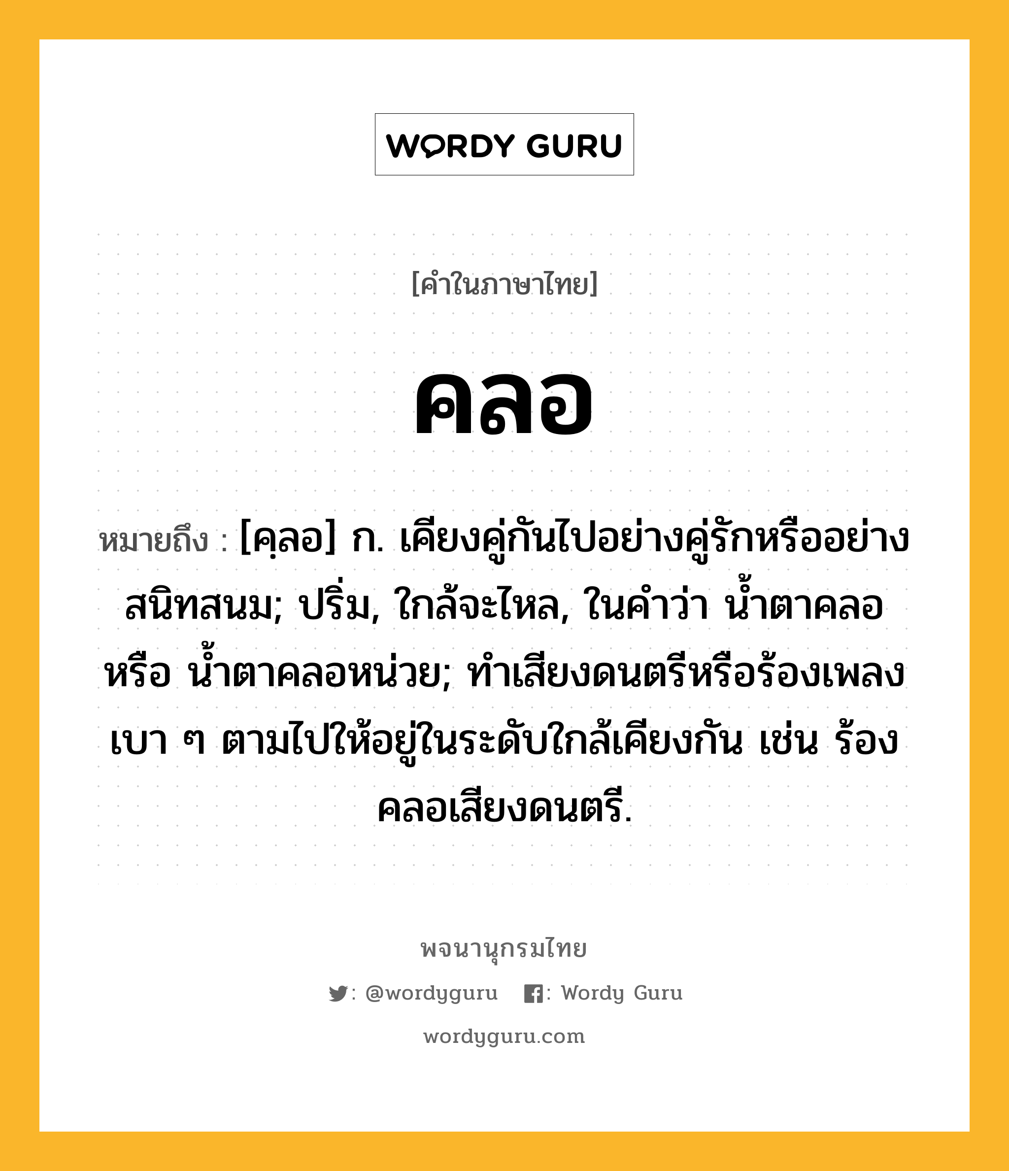 คลอ หมายถึงอะไร?, คำในภาษาไทย คลอ หมายถึง [คฺลอ] ก. เคียงคู่กันไปอย่างคู่รักหรืออย่างสนิทสนม; ปริ่ม, ใกล้จะไหล, ในคำว่า น้ำตาคลอ หรือ น้ำตาคลอหน่วย; ทําเสียงดนตรีหรือร้องเพลงเบา ๆ ตามไปให้อยู่ในระดับใกล้เคียงกัน เช่น ร้องคลอเสียงดนตรี.