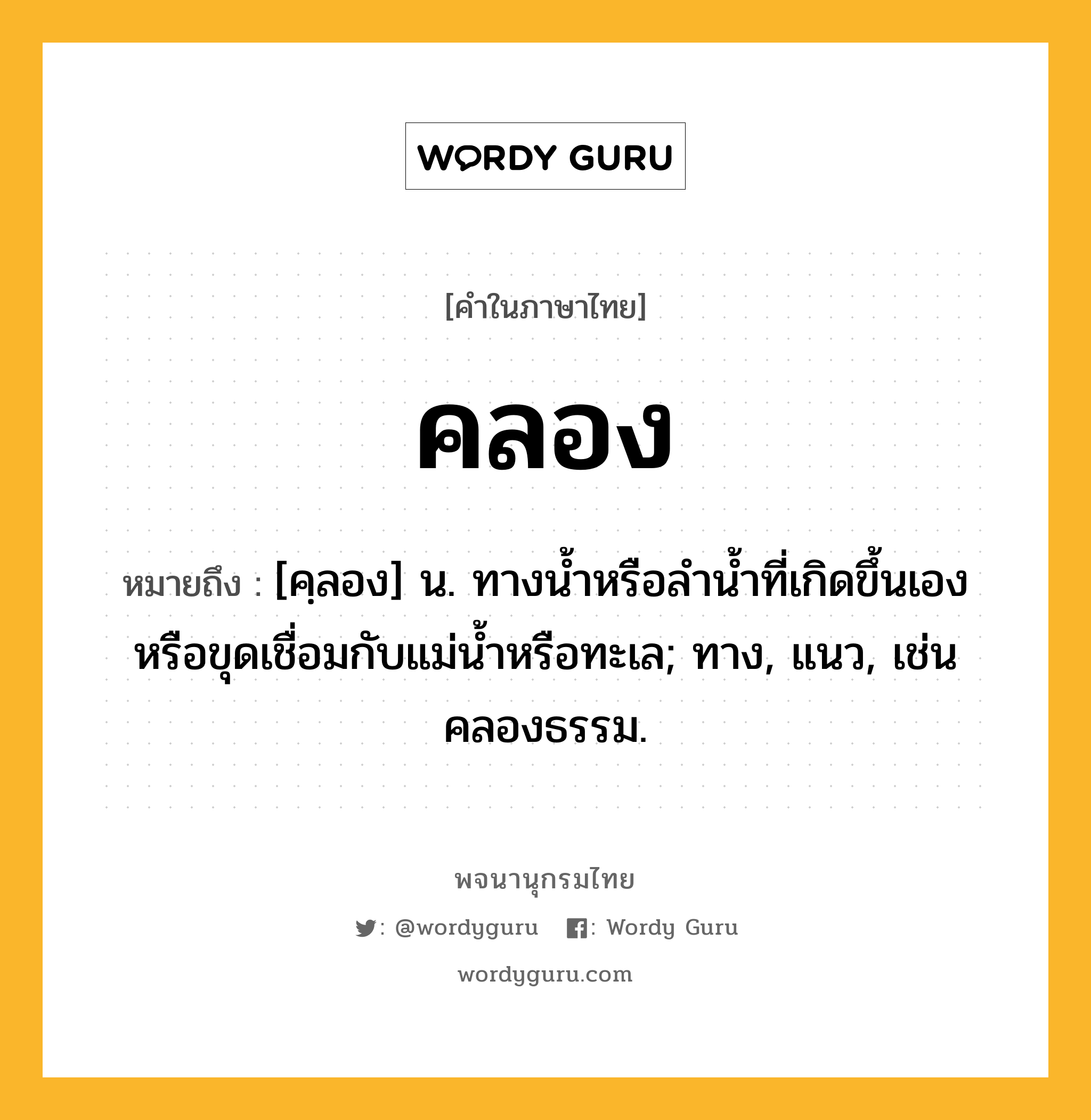 คลอง หมายถึงอะไร?, คำในภาษาไทย คลอง หมายถึง [คฺลอง] น. ทางนํ้าหรือลํานํ้าที่เกิดขึ้นเองหรือขุดเชื่อมกับแม่นํ้าหรือทะเล; ทาง, แนว, เช่น คลองธรรม.