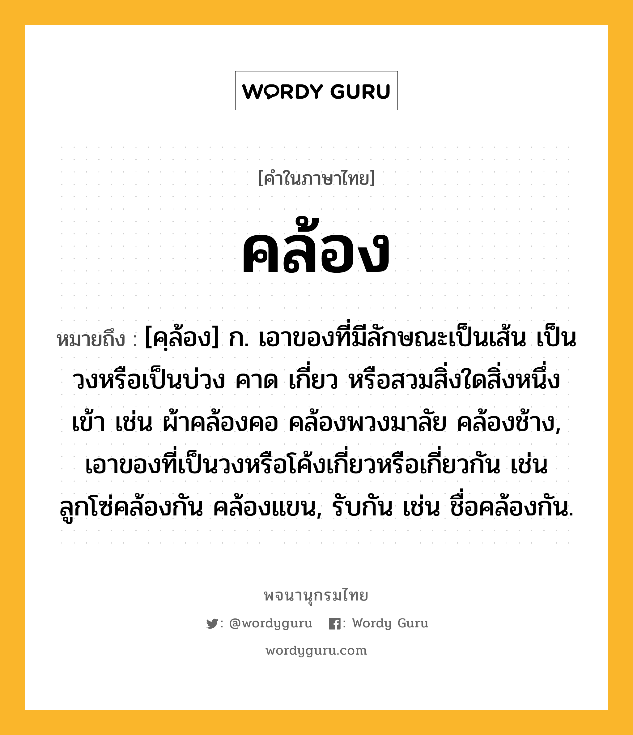 คล้อง ความหมาย หมายถึงอะไร?, คำในภาษาไทย คล้อง หมายถึง [คฺล้อง] ก. เอาของที่มีลักษณะเป็นเส้น เป็นวงหรือเป็นบ่วง คาด เกี่ยว หรือสวมสิ่งใดสิ่งหนึ่งเข้า เช่น ผ้าคล้องคอ คล้องพวงมาลัย คล้องช้าง, เอาของที่เป็นวงหรือโค้งเกี่ยวหรือเกี่ยวกัน เช่น ลูกโซ่คล้องกัน คล้องแขน, รับกัน เช่น ชื่อคล้องกัน.