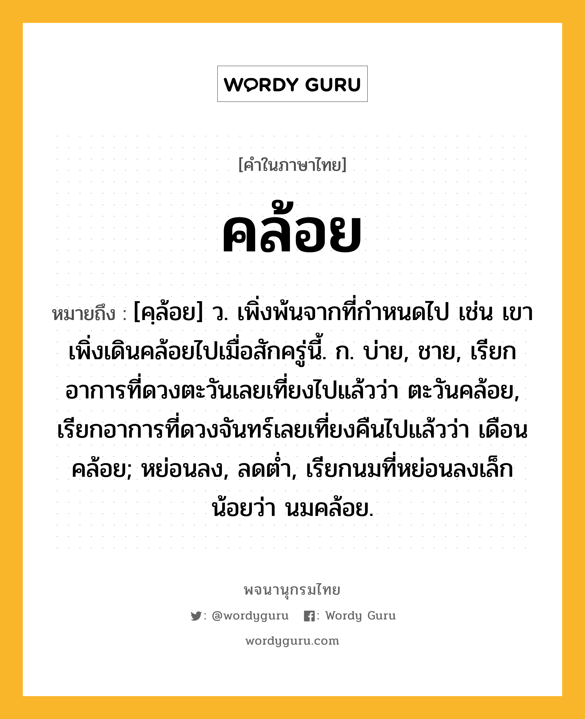 คล้อย หมายถึงอะไร?, คำในภาษาไทย คล้อย หมายถึง [คฺล้อย] ว. เพิ่งพ้นจากที่กําหนดไป เช่น เขาเพิ่งเดินคล้อยไปเมื่อสักครู่นี้. ก. บ่าย, ชาย, เรียกอาการที่ดวงตะวันเลยเที่ยงไปแล้วว่า ตะวันคล้อย, เรียกอาการที่ดวงจันทร์เลยเที่ยงคืนไปแล้วว่า เดือนคล้อย; หย่อนลง, ลดต่ำ, เรียกนมที่หย่อนลงเล็กน้อยว่า นมคล้อย.