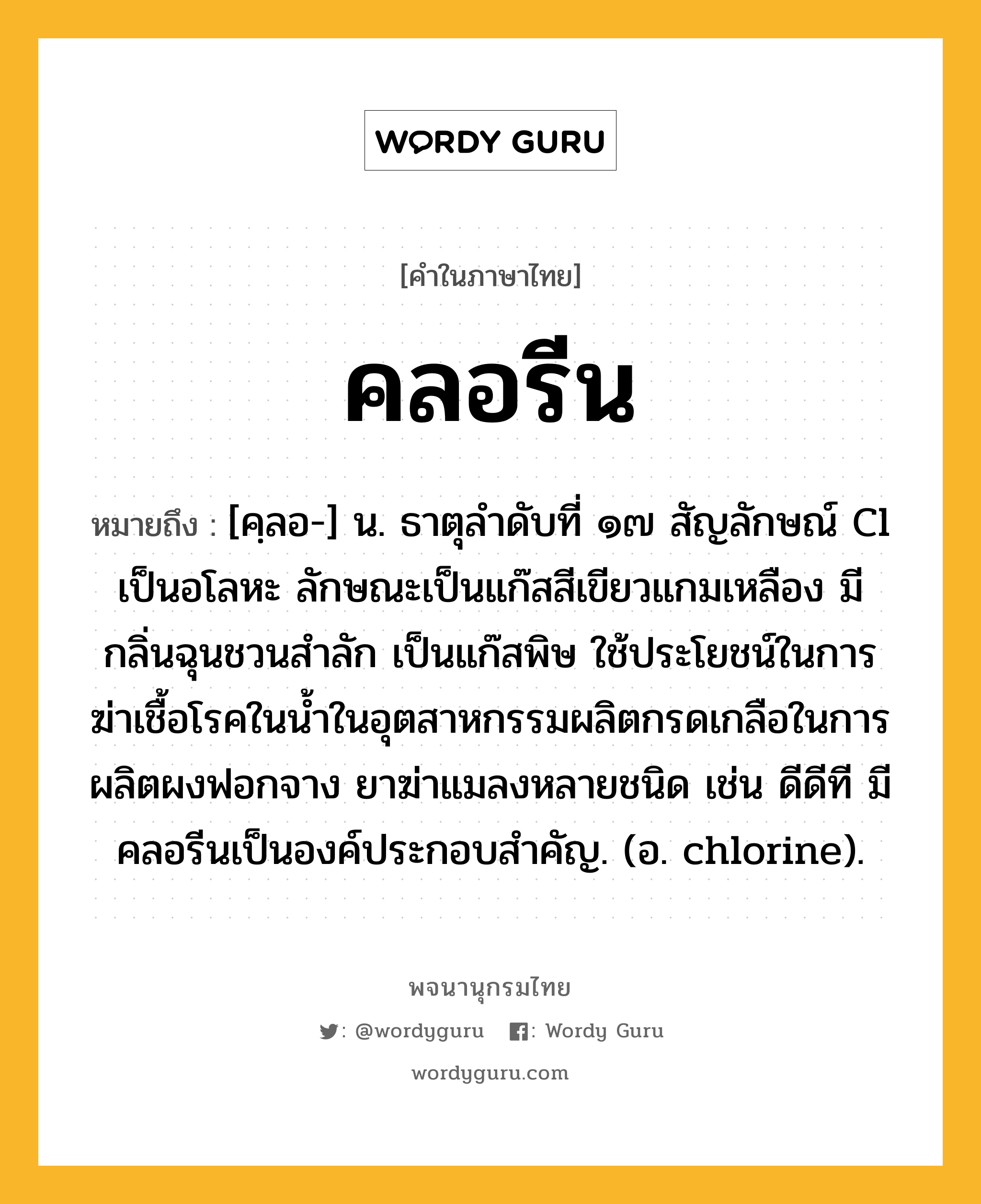 คลอรีน ความหมาย หมายถึงอะไร?, คำในภาษาไทย คลอรีน หมายถึง [คฺลอ-] น. ธาตุลําดับที่ ๑๗ สัญลักษณ์ Cl เป็นอโลหะ ลักษณะเป็นแก๊สสีเขียวแกมเหลือง มีกลิ่นฉุนชวนสําลัก เป็นแก๊สพิษ ใช้ประโยชน์ในการฆ่าเชื้อโรคในนํ้าในอุตสาหกรรมผลิตกรดเกลือในการผลิตผงฟอกจาง ยาฆ่าแมลงหลายชนิด เช่น ดีดีที มีคลอรีนเป็นองค์ประกอบสําคัญ. (อ. chlorine).