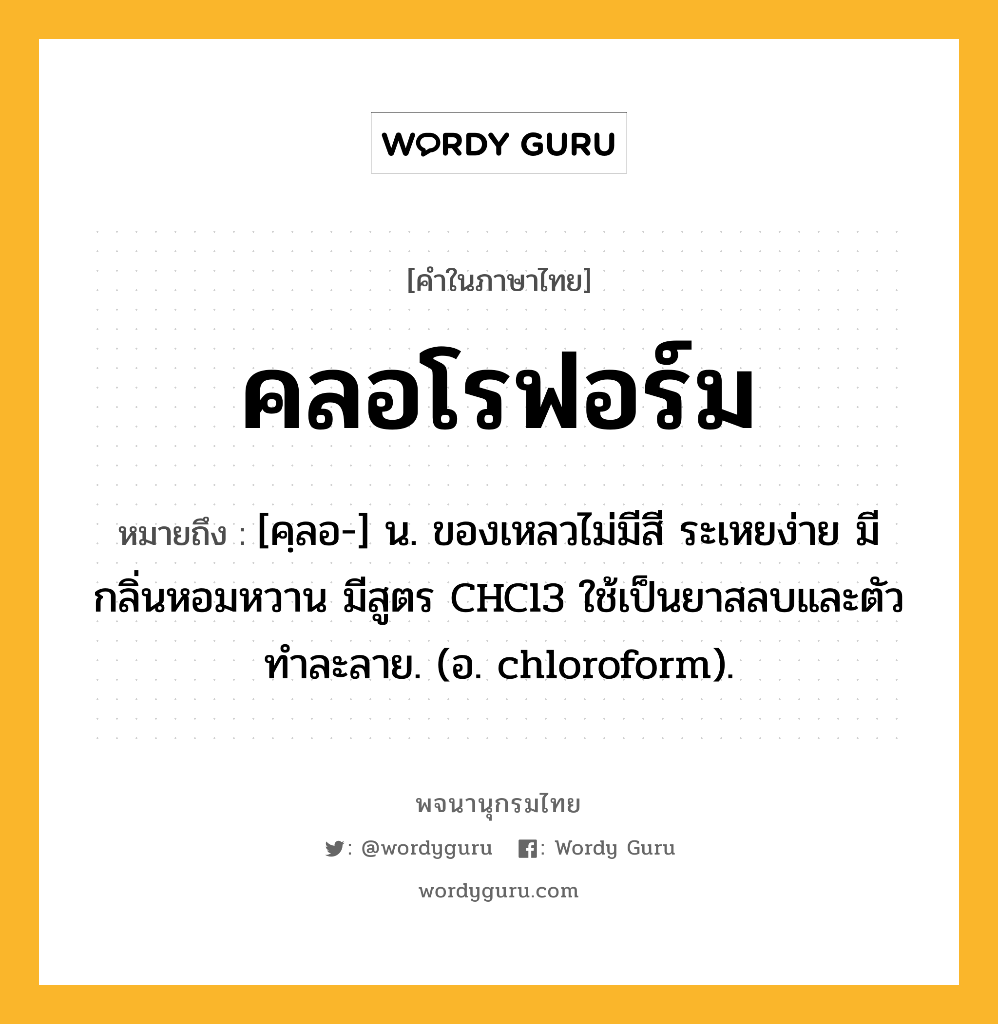 คลอโรฟอร์ม ความหมาย หมายถึงอะไร?, คำในภาษาไทย คลอโรฟอร์ม หมายถึง [คฺลอ-] น. ของเหลวไม่มีสี ระเหยง่าย มีกลิ่นหอมหวาน มีสูตร CHCl3 ใช้เป็นยาสลบและตัวทําละลาย. (อ. chloroform).