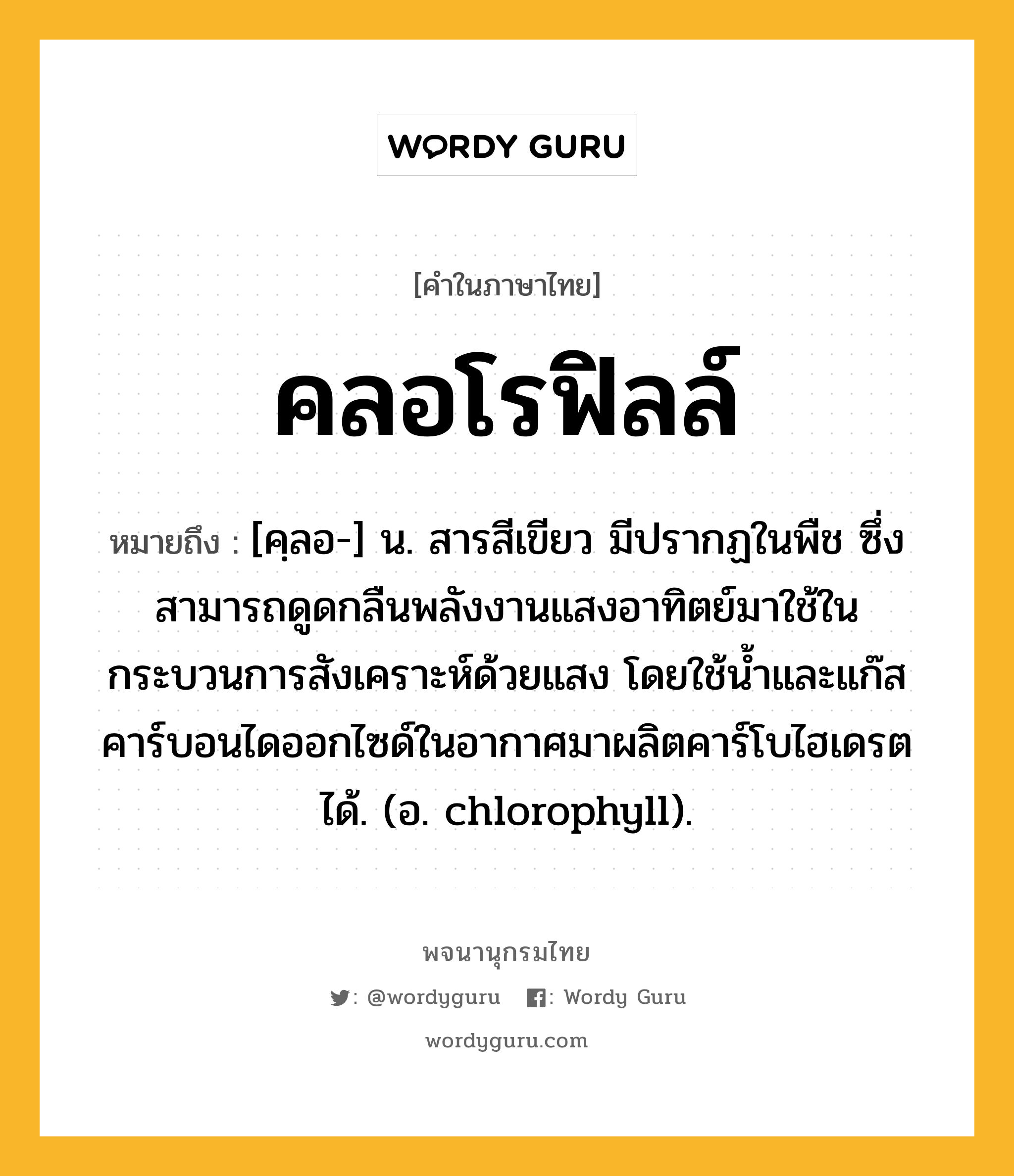 คลอโรฟิลล์ ความหมาย หมายถึงอะไร?, คำในภาษาไทย คลอโรฟิลล์ หมายถึง [คฺลอ-] น. สารสีเขียว มีปรากฏในพืช ซึ่งสามารถดูดกลืนพลังงานแสงอาทิตย์มาใช้ในกระบวนการสังเคราะห์ด้วยแสง โดยใช้นํ้าและแก๊สคาร์บอนไดออกไซด์ในอากาศมาผลิตคาร์โบไฮเดรตได้. (อ. chlorophyll).