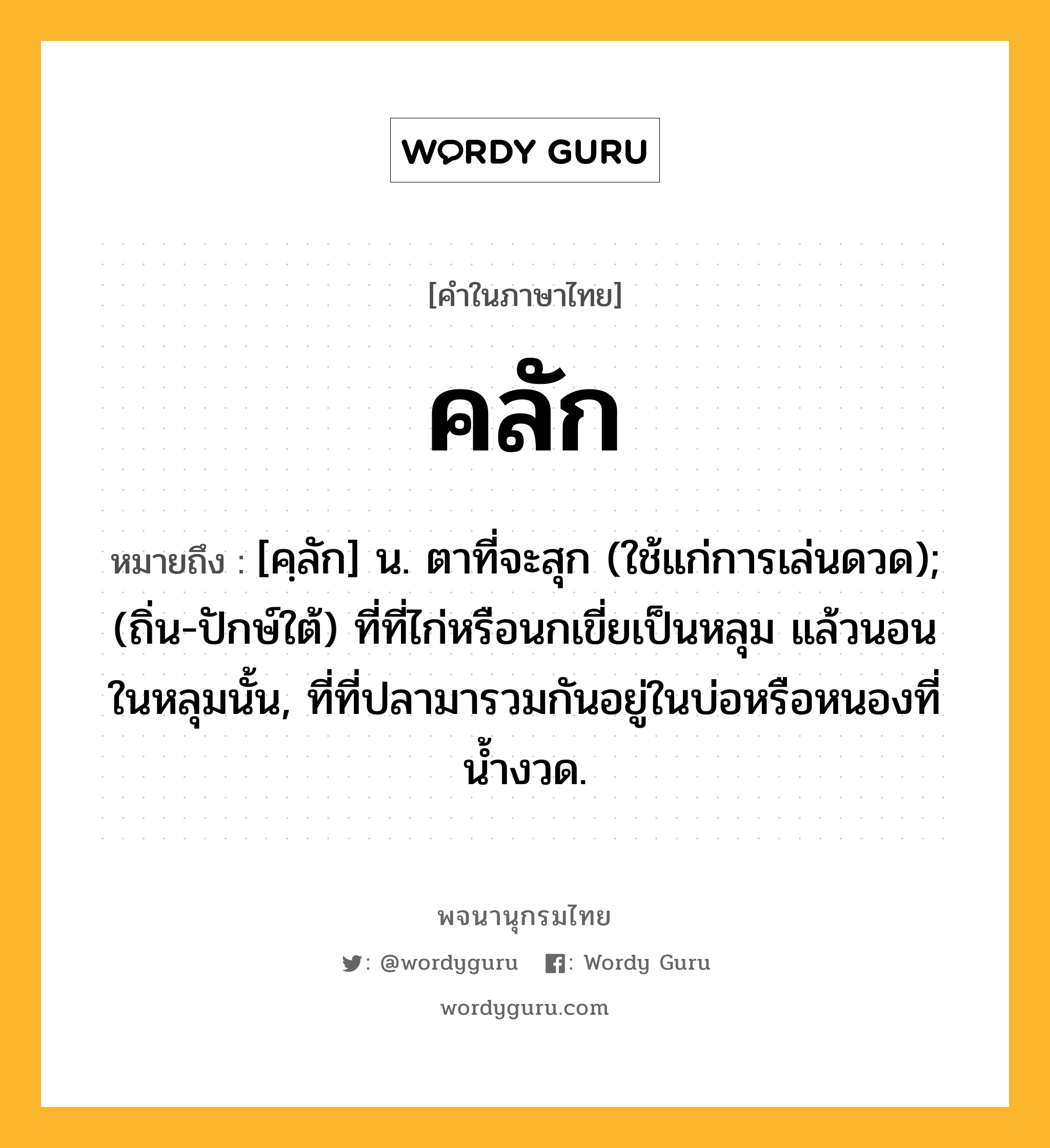 คลัก หมายถึงอะไร?, คำในภาษาไทย คลัก หมายถึง [คฺลัก] น. ตาที่จะสุก (ใช้แก่การเล่นดวด); (ถิ่น-ปักษ์ใต้) ที่ที่ไก่หรือนกเขี่ยเป็นหลุม แล้วนอนในหลุมนั้น, ที่ที่ปลามารวมกันอยู่ในบ่อหรือหนองที่น้ำงวด.