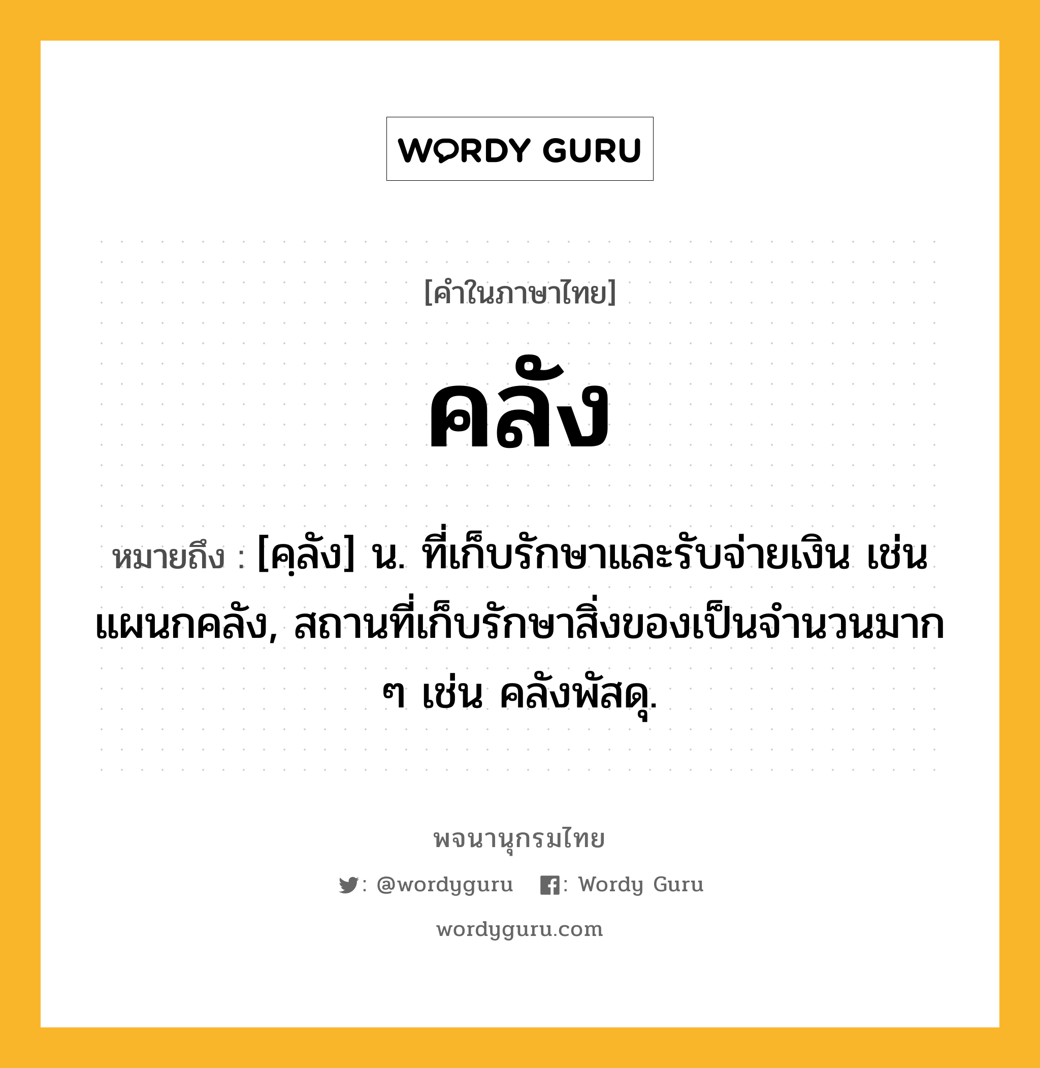 คลัง หมายถึงอะไร?, คำในภาษาไทย คลัง หมายถึง [คฺลัง] น. ที่เก็บรักษาและรับจ่ายเงิน เช่น แผนกคลัง, สถานที่เก็บรักษาสิ่งของเป็นจํานวนมาก ๆ เช่น คลังพัสดุ.