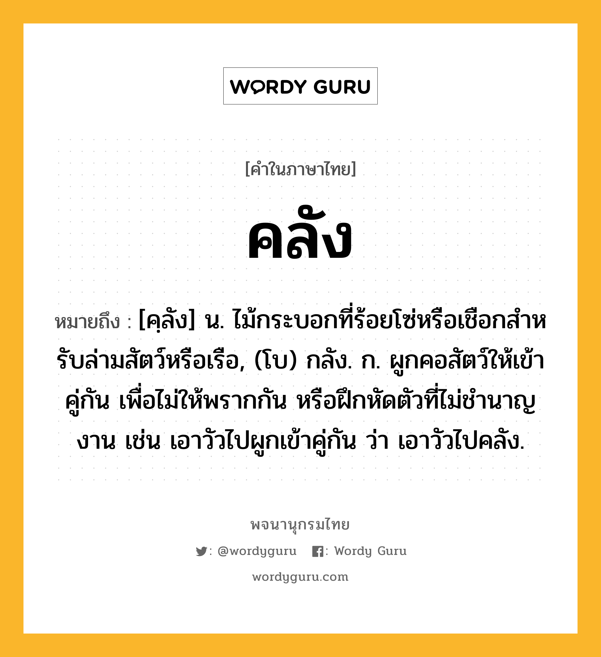 คลัง หมายถึงอะไร?, คำในภาษาไทย คลัง หมายถึง [คฺลัง] น. ไม้กระบอกที่ร้อยโซ่หรือเชือกสําหรับล่ามสัตว์หรือเรือ, (โบ) กลัง. ก. ผูกคอสัตว์ให้เข้าคู่กัน เพื่อไม่ให้พรากกัน หรือฝึกหัดตัวที่ไม่ชํานาญงาน เช่น เอาวัวไปผูกเข้าคู่กัน ว่า เอาวัวไปคลัง.