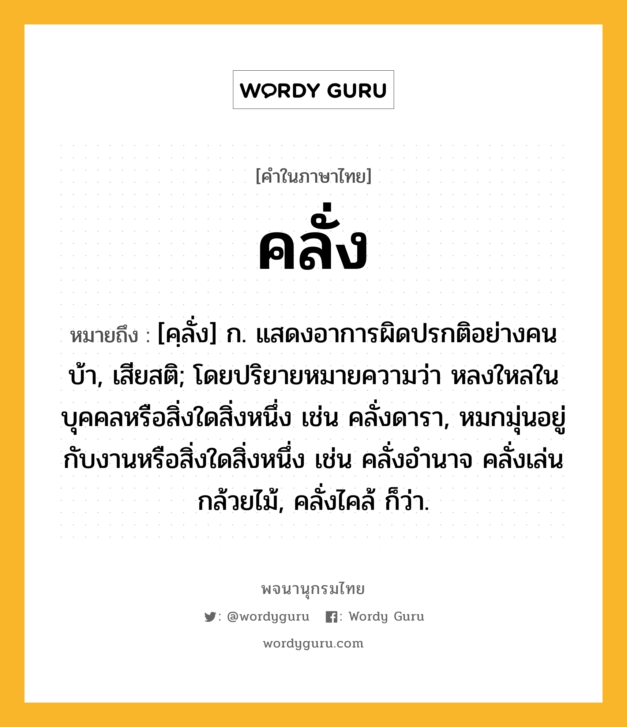 คลั่ง หมายถึงอะไร?, คำในภาษาไทย คลั่ง หมายถึง [คฺลั่ง] ก. แสดงอาการผิดปรกติอย่างคนบ้า, เสียสติ; โดยปริยายหมายความว่า หลงใหลในบุคคลหรือสิ่งใดสิ่งหนึ่ง เช่น คลั่งดารา, หมกมุ่นอยู่กับงานหรือสิ่งใดสิ่งหนึ่ง เช่น คลั่งอำนาจ คลั่งเล่นกล้วยไม้, คลั่งไคล้ ก็ว่า.