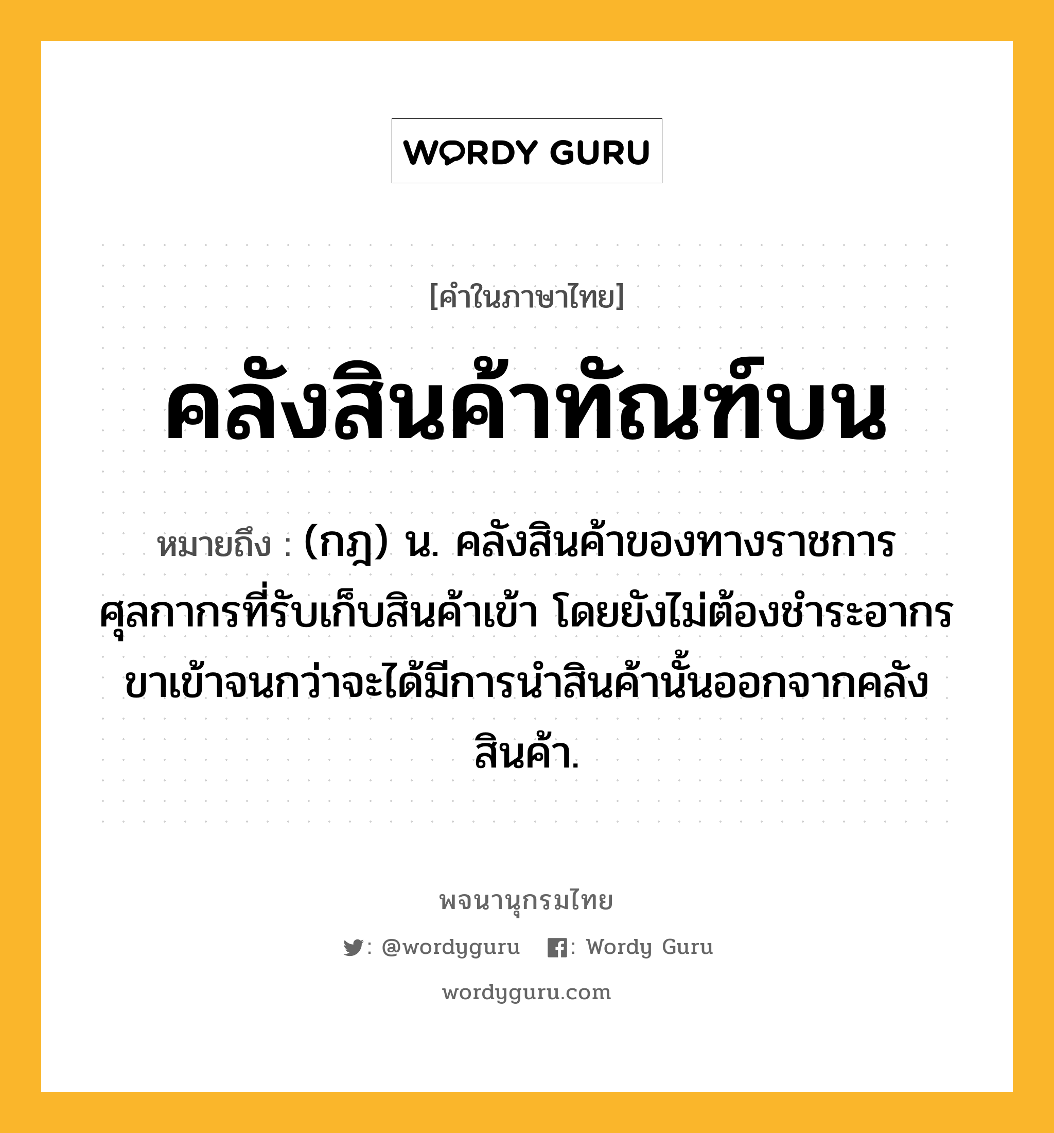 คลังสินค้าทัณฑ์บน หมายถึงอะไร?, คำในภาษาไทย คลังสินค้าทัณฑ์บน หมายถึง (กฎ) น. คลังสินค้าของทางราชการศุลกากรที่รับเก็บสินค้าเข้า โดยยังไม่ต้องชําระอากรขาเข้าจนกว่าจะได้มีการนําสินค้านั้นออกจากคลังสินค้า.