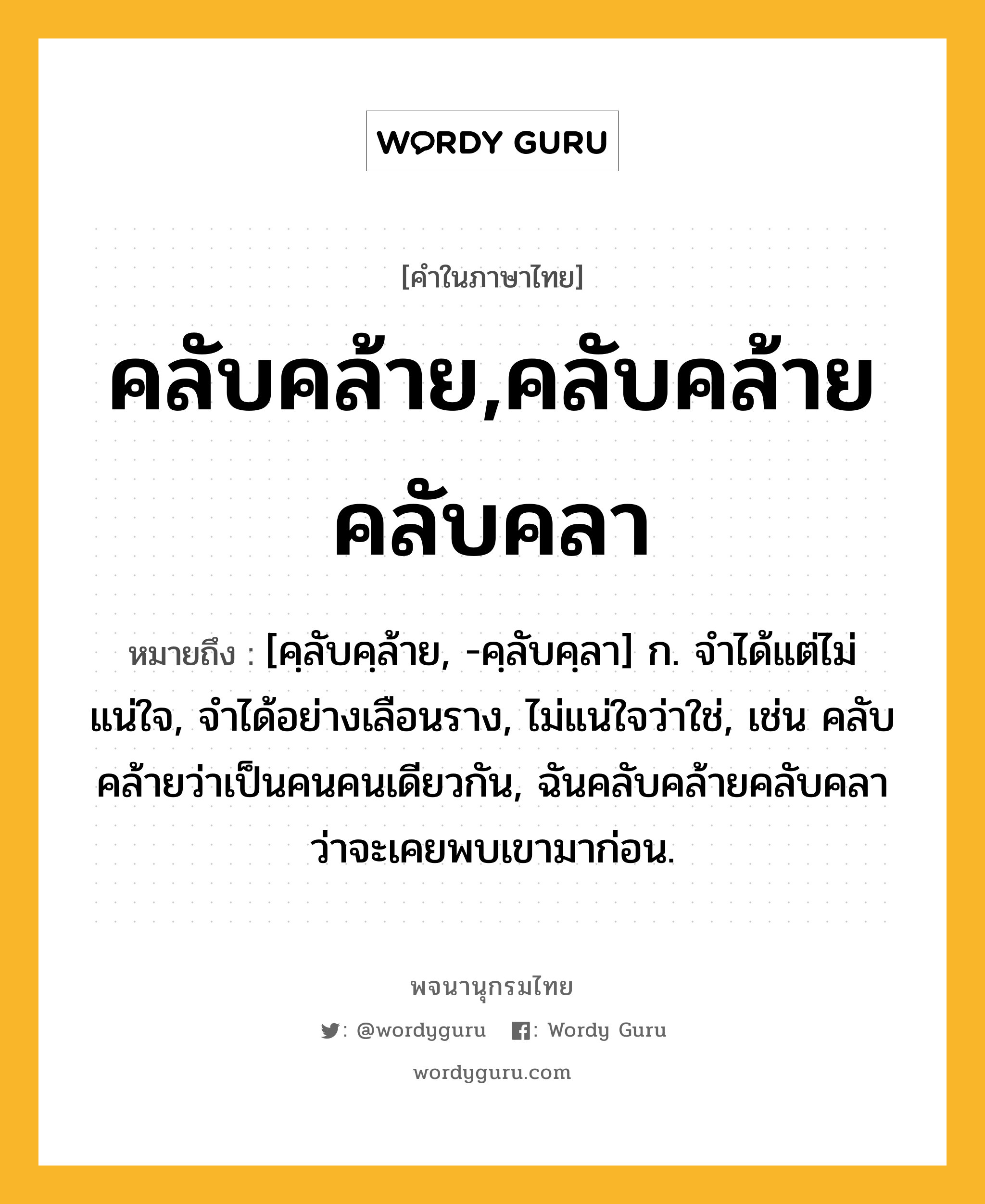 คลับคล้าย,คลับคล้ายคลับคลา หมายถึงอะไร?, คำในภาษาไทย คลับคล้าย,คลับคล้ายคลับคลา หมายถึง [คฺลับคฺล้าย, -คฺลับคฺลา] ก. จำได้แต่ไม่แน่ใจ, จำได้อย่างเลือนราง, ไม่แน่ใจว่าใช่, เช่น คลับคล้ายว่าเป็นคนคนเดียวกัน, ฉันคลับคล้ายคลับคลาว่าจะเคยพบเขามาก่อน.