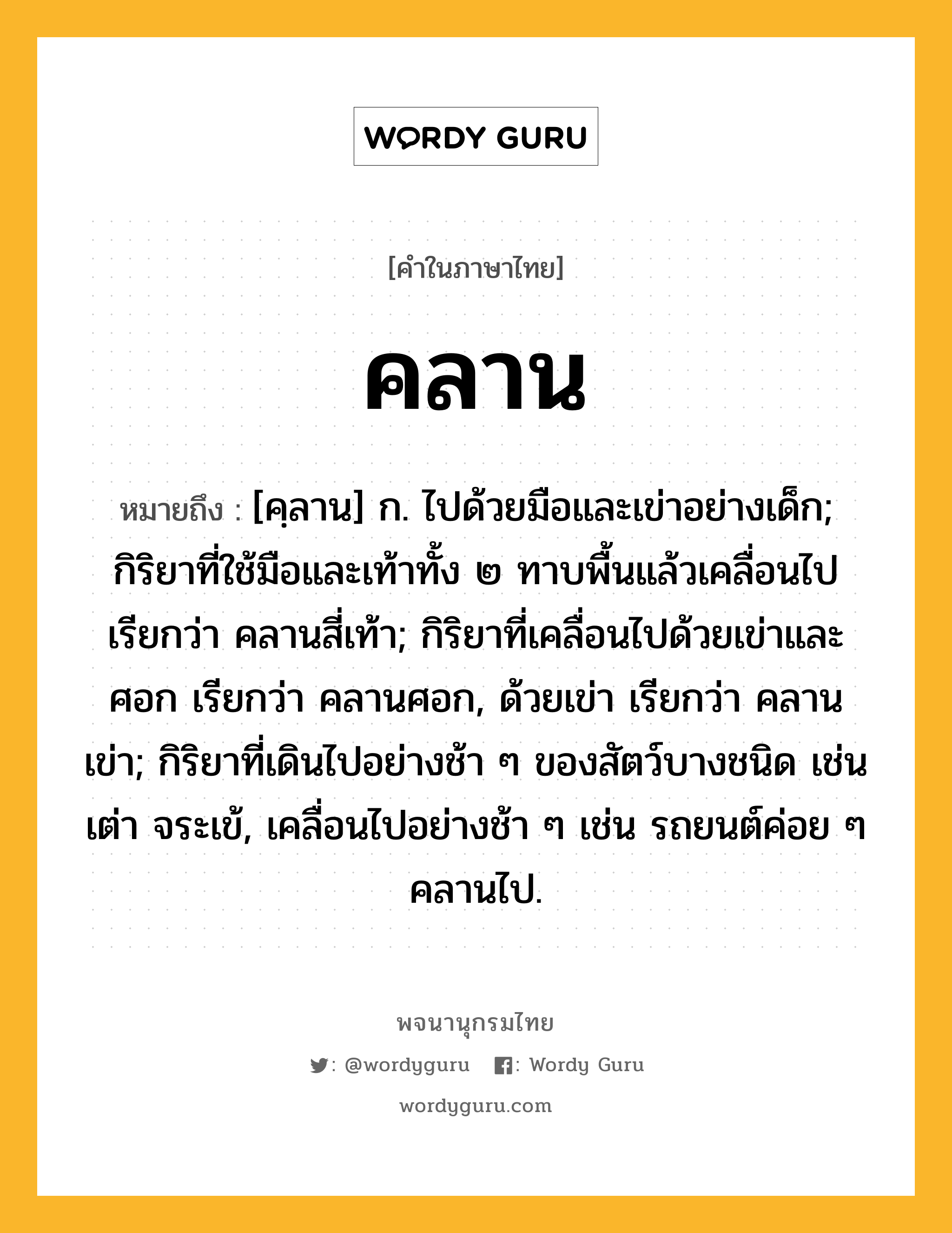 คลาน หมายถึงอะไร?, คำในภาษาไทย คลาน หมายถึง [คฺลาน] ก. ไปด้วยมือและเข่าอย่างเด็ก; กิริยาที่ใช้มือและเท้าทั้ง ๒ ทาบพื้นแล้วเคลื่อนไป เรียกว่า คลานสี่เท้า; กิริยาที่เคลื่อนไปด้วยเข่าและศอก เรียกว่า คลานศอก, ด้วยเข่า เรียกว่า คลานเข่า; กิริยาที่เดินไปอย่างช้า ๆ ของสัตว์บางชนิด เช่น เต่า จระเข้, เคลื่อนไปอย่างช้า ๆ เช่น รถยนต์ค่อย ๆ คลานไป.