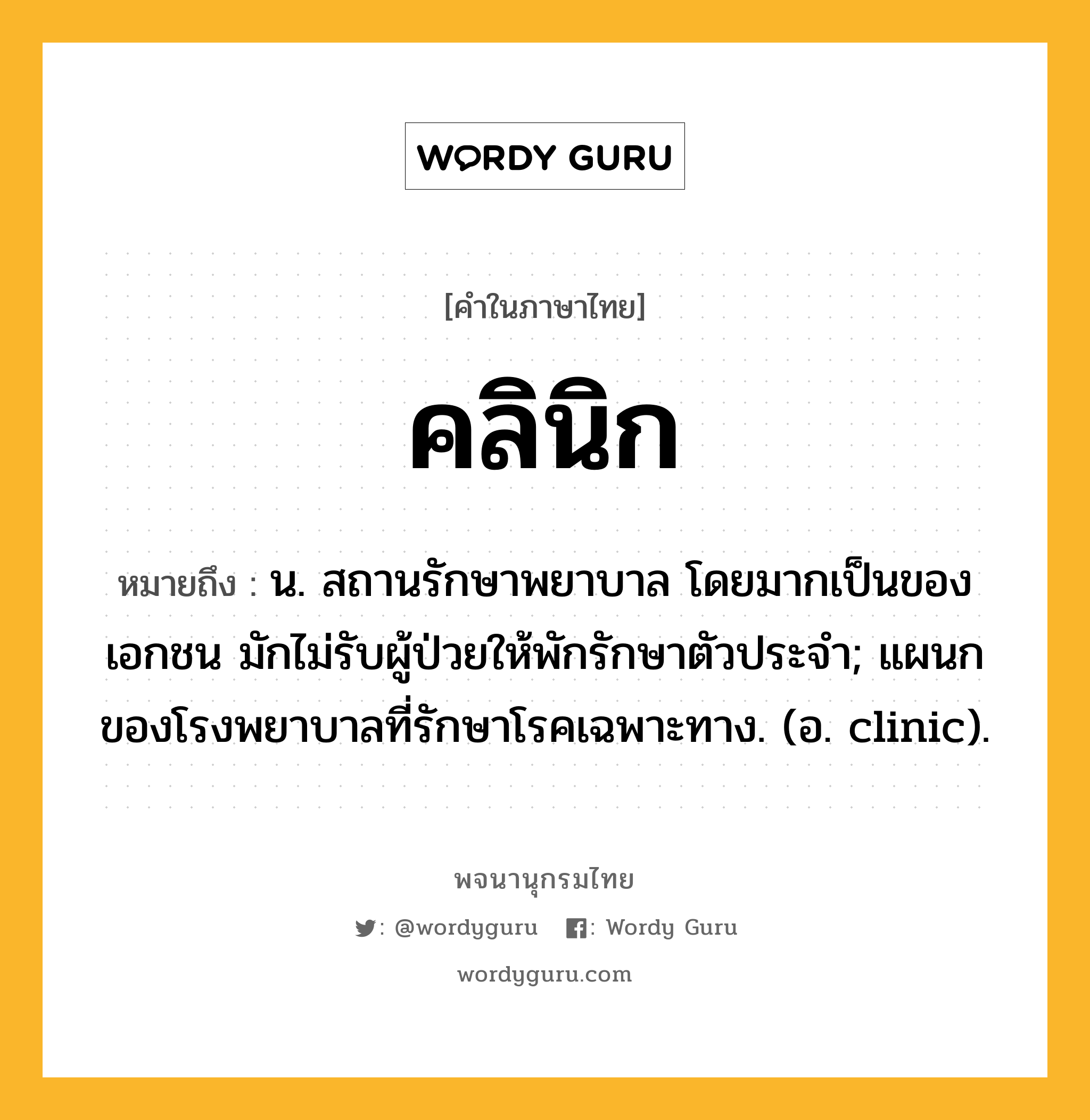 คลินิก หมายถึงอะไร?, คำในภาษาไทย คลินิก หมายถึง น. สถานรักษาพยาบาล โดยมากเป็นของเอกชน มักไม่รับผู้ป่วยให้พักรักษาตัวประจํา; แผนกของโรงพยาบาลที่รักษาโรคเฉพาะทาง. (อ. clinic).