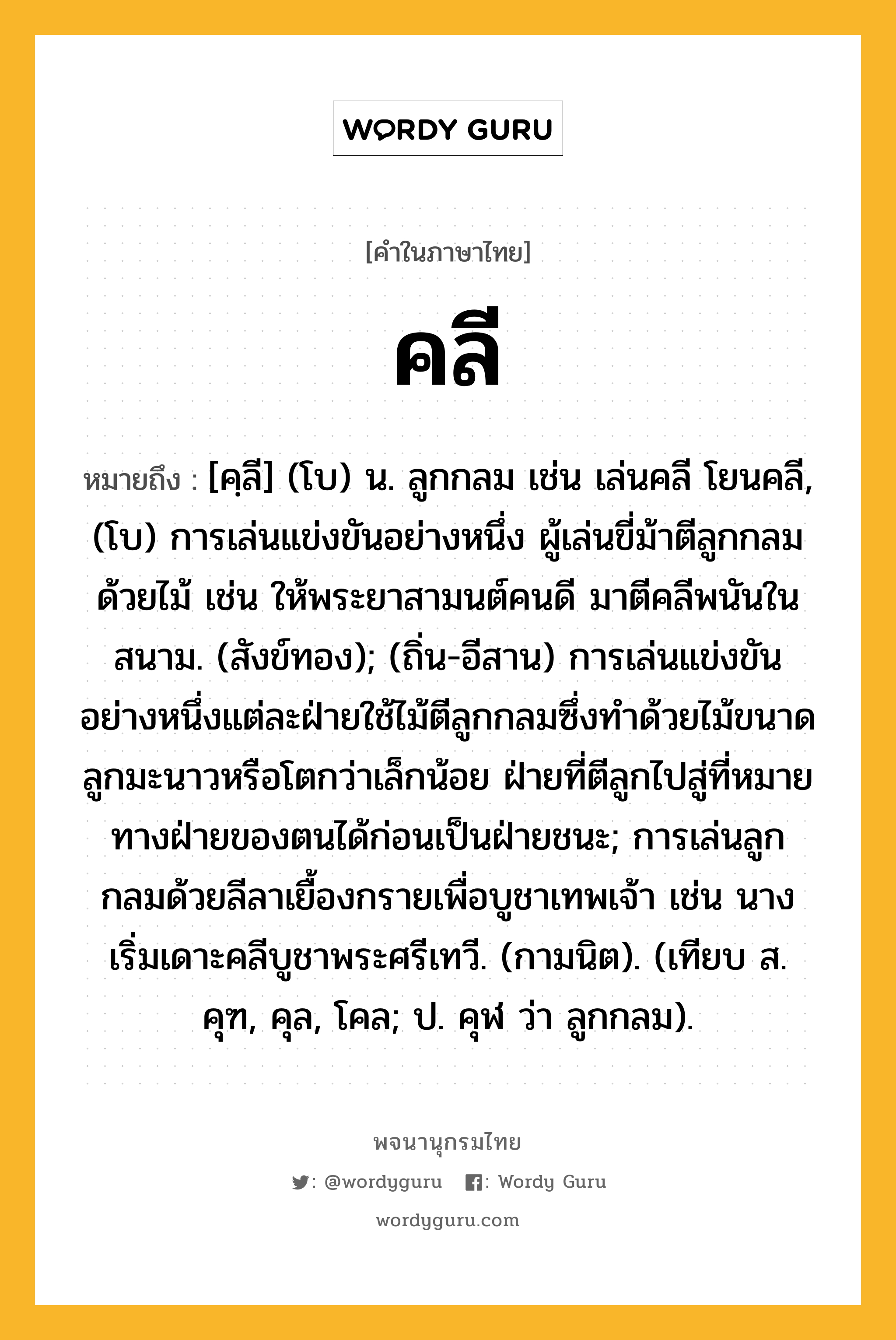 คลี หมายถึงอะไร?, คำในภาษาไทย คลี หมายถึง [คฺลี] (โบ) น. ลูกกลม เช่น เล่นคลี โยนคลี, (โบ) การเล่นแข่งขันอย่างหนึ่ง ผู้เล่นขี่ม้าตีลูกกลมด้วยไม้ เช่น ให้พระยาสามนต์คนดี มาตีคลีพนันในสนาม. (สังข์ทอง); (ถิ่น-อีสาน) การเล่นแข่งขันอย่างหนึ่งแต่ละฝ่ายใช้ไม้ตีลูกกลมซึ่งทำด้วยไม้ขนาดลูกมะนาวหรือโตกว่าเล็กน้อย ฝ่ายที่ตีลูกไปสู่ที่หมายทางฝ่ายของตนได้ก่อนเป็นฝ่ายชนะ; การเล่นลูกกลมด้วยลีลาเยื้องกรายเพื่อบูชาเทพเจ้า เช่น นางเริ่มเดาะคลีบูชาพระศรีเทวี. (กามนิต). (เทียบ ส. คุฑ, คุล, โคล; ป. คุฬ ว่า ลูกกลม).