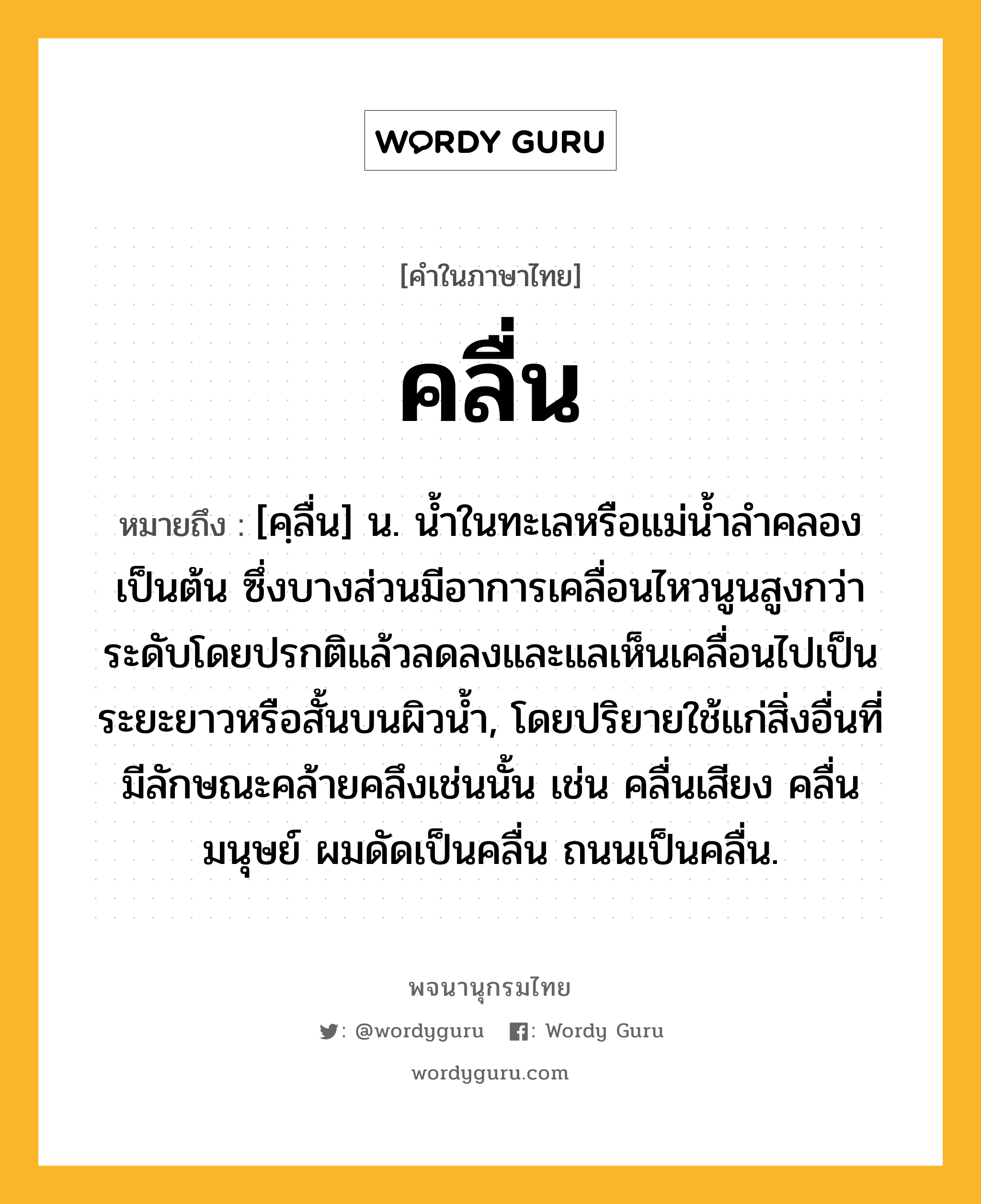 คลื่น หมายถึงอะไร?, คำในภาษาไทย คลื่น หมายถึง [คฺลื่น] น. นํ้าในทะเลหรือแม่นํ้าลําคลองเป็นต้น ซึ่งบางส่วนมีอาการเคลื่อนไหวนูนสูงกว่าระดับโดยปรกติแล้วลดลงและแลเห็นเคลื่อนไปเป็นระยะยาวหรือสั้นบนผิวนํ้า, โดยปริยายใช้แก่สิ่งอื่นที่มีลักษณะคล้ายคลึงเช่นนั้น เช่น คลื่นเสียง คลื่นมนุษย์ ผมดัดเป็นคลื่น ถนนเป็นคลื่น.