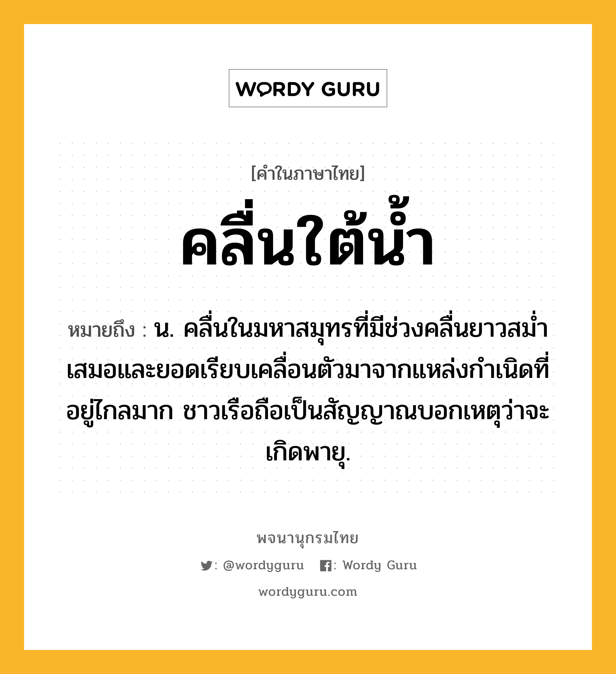 คลื่นใต้น้ำ ความหมาย หมายถึงอะไร?, คำในภาษาไทย คลื่นใต้น้ำ หมายถึง น. คลื่นในมหาสมุทรที่มีช่วงคลื่นยาวสมํ่าเสมอและยอดเรียบเคลื่อนตัวมาจากแหล่งกําเนิดที่อยู่ไกลมาก ชาวเรือถือเป็นสัญญาณบอกเหตุว่าจะเกิดพายุ.