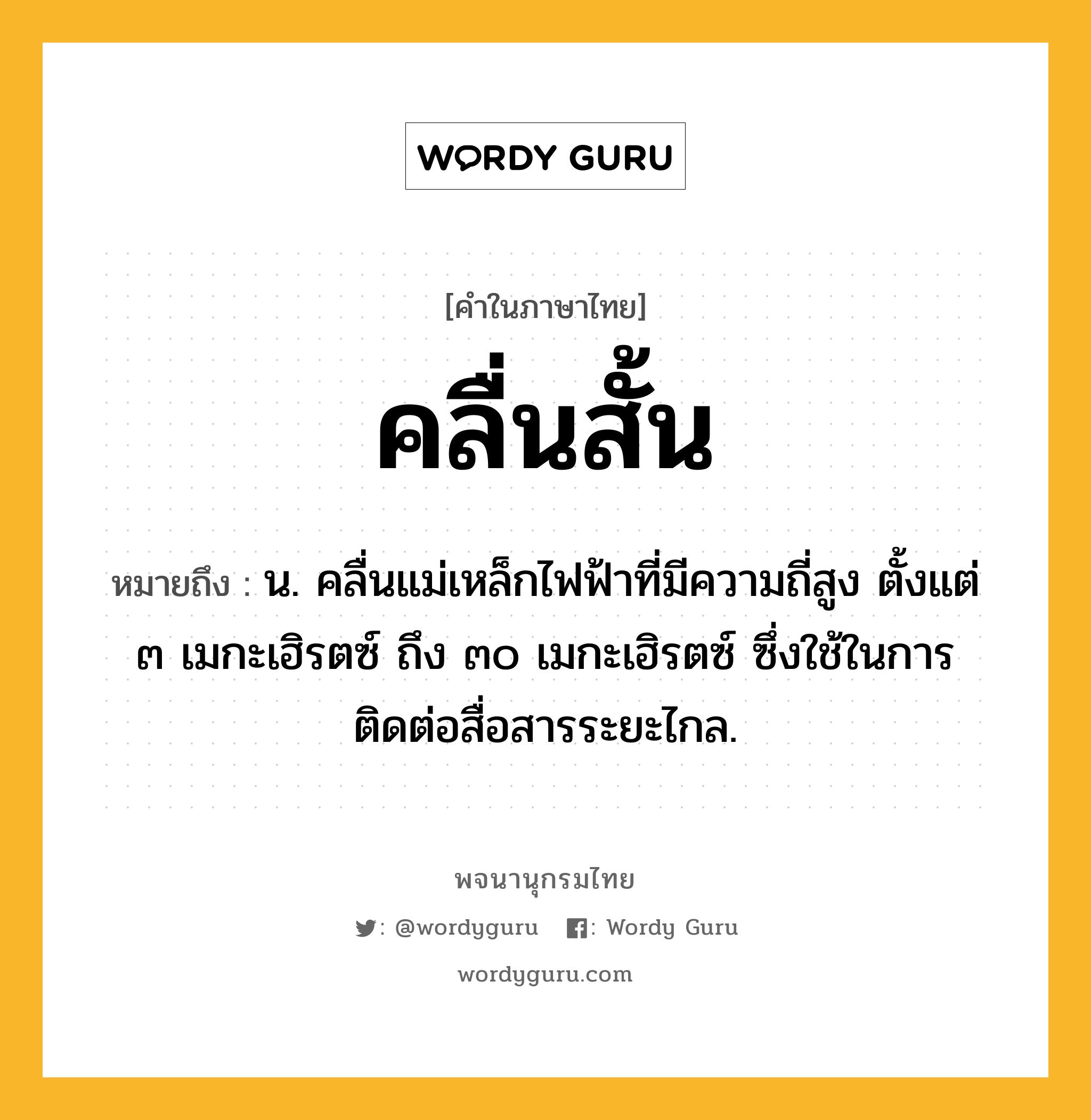 คลื่นสั้น หมายถึงอะไร?, คำในภาษาไทย คลื่นสั้น หมายถึง น. คลื่นแม่เหล็กไฟฟ้าที่มีความถี่สูง ตั้งแต่ ๓ เมกะเฮิรตซ์ ถึง ๓๐ เมกะเฮิรตซ์ ซึ่งใช้ในการติดต่อสื่อสารระยะไกล.