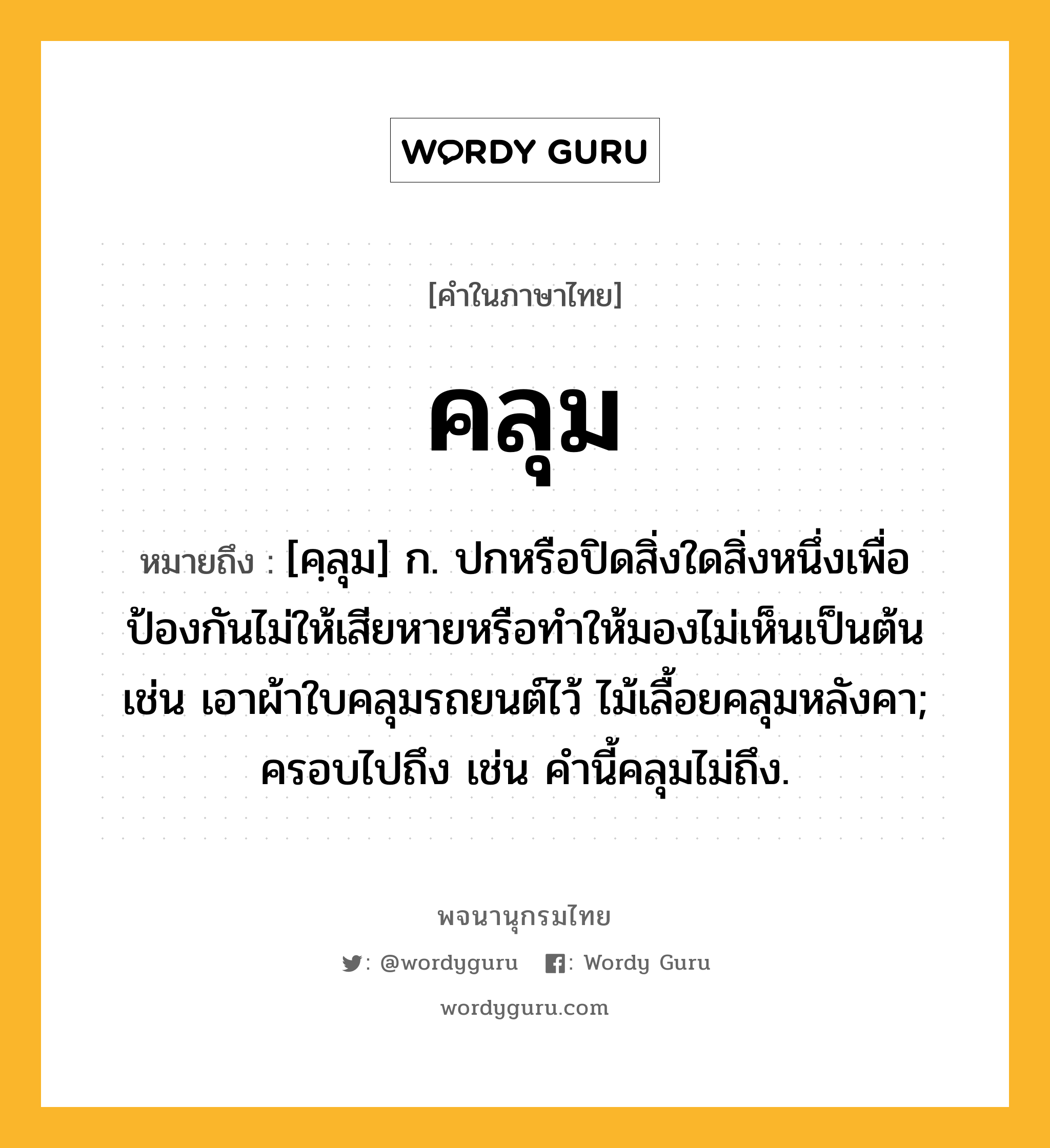 คลุม หมายถึงอะไร?, คำในภาษาไทย คลุม หมายถึง [คฺลุม] ก. ปกหรือปิดสิ่งใดสิ่งหนึ่งเพื่อป้องกันไม่ให้เสียหายหรือทำให้มองไม่เห็นเป็นต้น เช่น เอาผ้าใบคลุมรถยนต์ไว้ ไม้เลื้อยคลุมหลังคา; ครอบไปถึง เช่น คำนี้คลุมไม่ถึง.