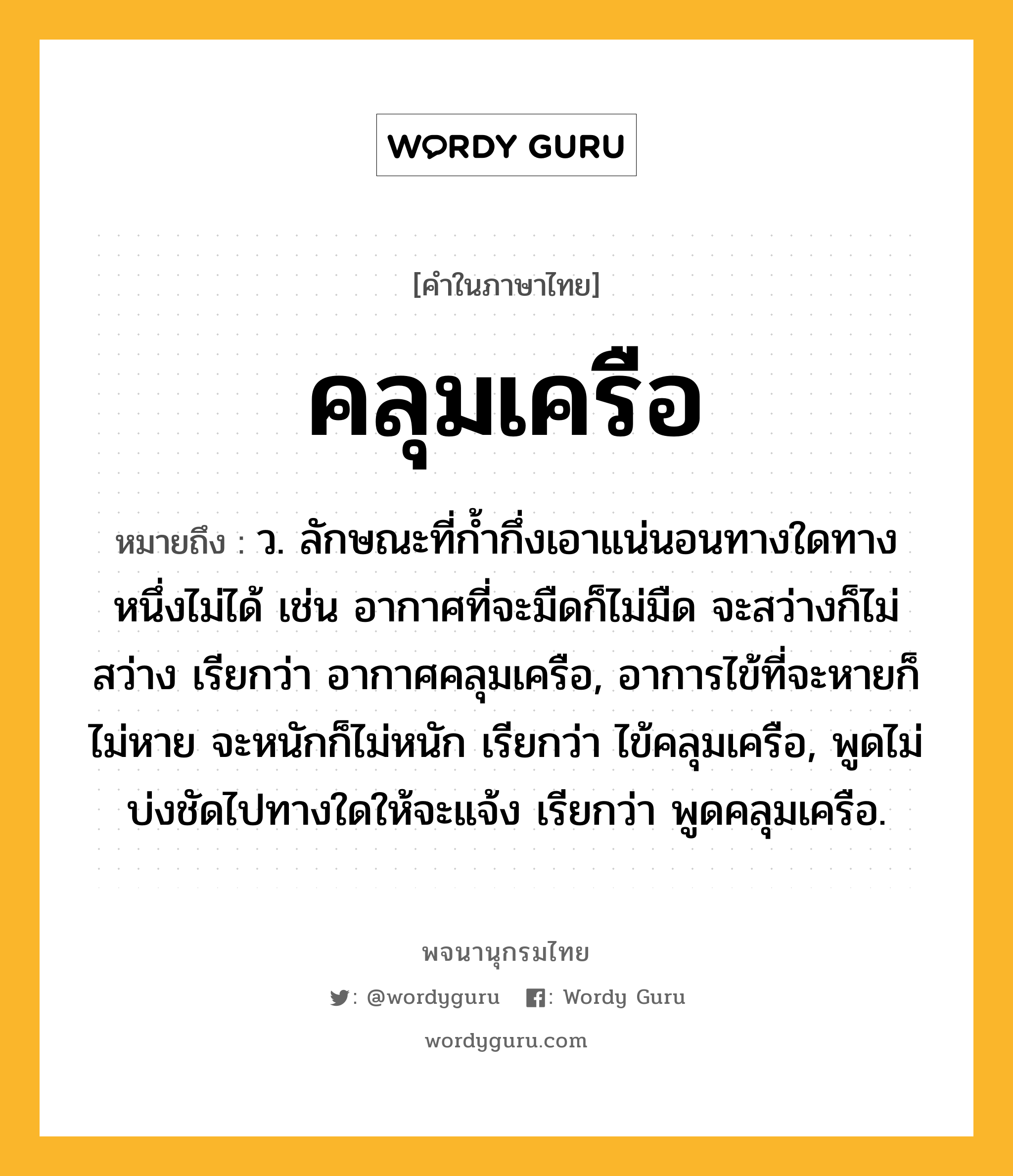 คลุมเครือ หมายถึงอะไร?, คำในภาษาไทย คลุมเครือ หมายถึง ว. ลักษณะที่กํ้ากึ่งเอาแน่นอนทางใดทางหนึ่งไม่ได้ เช่น อากาศที่จะมืดก็ไม่มืด จะสว่างก็ไม่สว่าง เรียกว่า อากาศคลุมเครือ, อาการไข้ที่จะหายก็ไม่หาย จะหนักก็ไม่หนัก เรียกว่า ไข้คลุมเครือ, พูดไม่บ่งชัดไปทางใดให้จะแจ้ง เรียกว่า พูดคลุมเครือ.