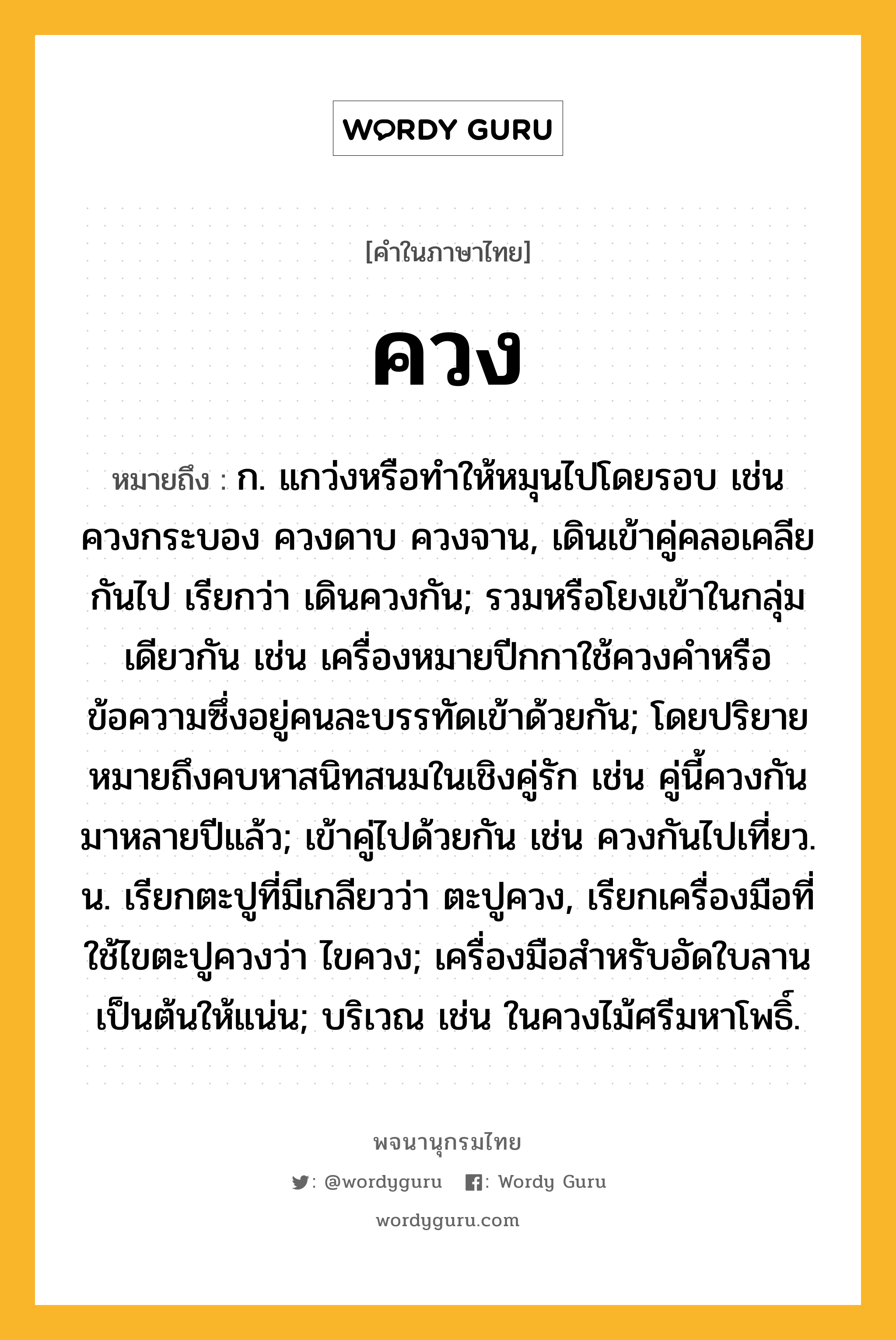 ควง หมายถึงอะไร?, คำในภาษาไทย ควง หมายถึง ก. แกว่งหรือทําให้หมุนไปโดยรอบ เช่น ควงกระบอง ควงดาบ ควงจาน, เดินเข้าคู่คลอเคลียกันไป เรียกว่า เดินควงกัน; รวมหรือโยงเข้าในกลุ่มเดียวกัน เช่น เครื่องหมายปีกกาใช้ควงคำหรือข้อความซึ่งอยู่คนละบรรทัดเข้าด้วยกัน; โดยปริยายหมายถึงคบหาสนิทสนมในเชิงคู่รัก เช่น คู่นี้ควงกันมาหลายปีแล้ว; เข้าคู่ไปด้วยกัน เช่น ควงกันไปเที่ยว. น. เรียกตะปูที่มีเกลียวว่า ตะปูควง, เรียกเครื่องมือที่ใช้ไขตะปูควงว่า ไขควง; เครื่องมือสำหรับอัดใบลานเป็นต้นให้แน่น; บริเวณ เช่น ในควงไม้ศรีมหาโพธิ์.