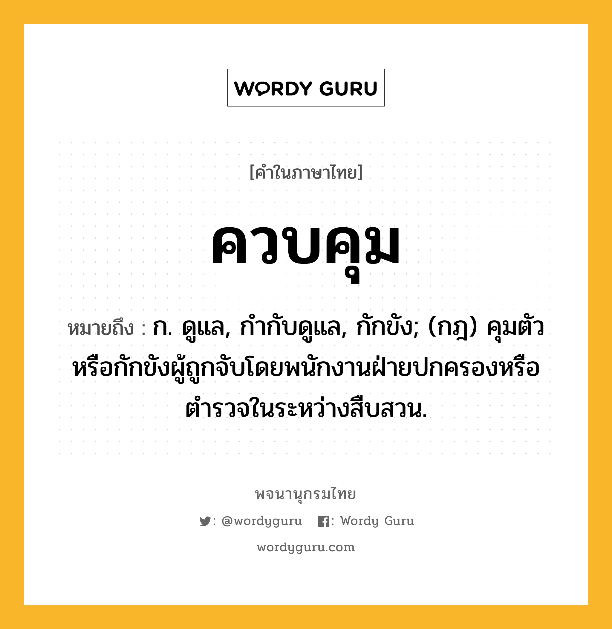 ควบคุม ความหมาย หมายถึงอะไร?, คำในภาษาไทย ควบคุม หมายถึง ก. ดูแล, กํากับดูแล, กักขัง; (กฎ) คุมตัวหรือกักขังผู้ถูกจับโดยพนักงานฝ่ายปกครองหรือตํารวจในระหว่างสืบสวน.