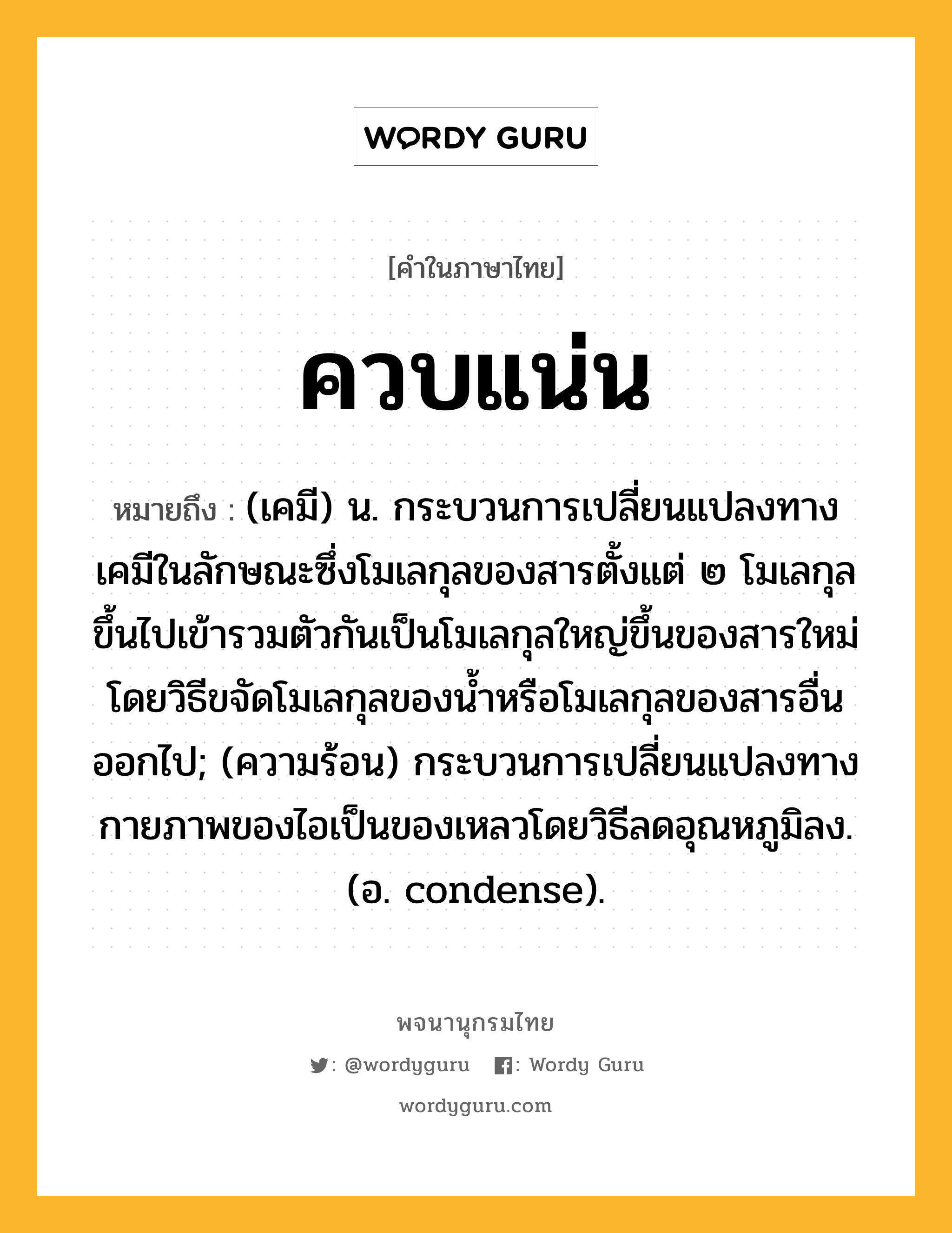 ควบแน่น หมายถึงอะไร?, คำในภาษาไทย ควบแน่น หมายถึง (เคมี) น. กระบวนการเปลี่ยนแปลงทางเคมีในลักษณะซึ่งโมเลกุลของสารตั้งแต่ ๒ โมเลกุลขึ้นไปเข้ารวมตัวกันเป็นโมเลกุลใหญ่ขึ้นของสารใหม่ โดยวิธีขจัดโมเลกุลของนํ้าหรือโมเลกุลของสารอื่นออกไป; (ความร้อน) กระบวนการเปลี่ยนแปลงทางกายภาพของไอเป็นของเหลวโดยวิธีลดอุณหภูมิลง. (อ. condense).