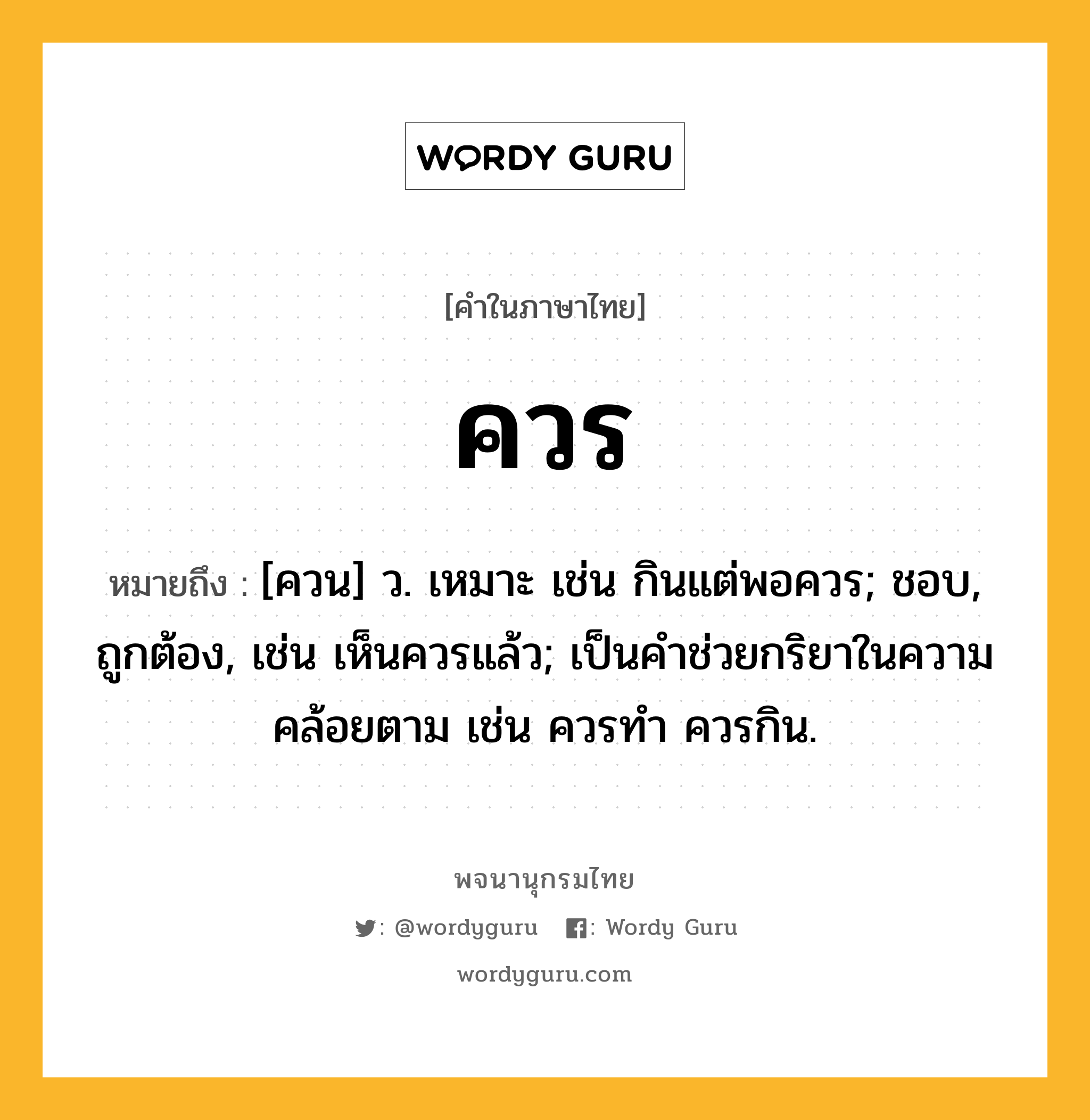 ควร หมายถึงอะไร?, คำในภาษาไทย ควร หมายถึง [ควน] ว. เหมาะ เช่น กินแต่พอควร; ชอบ, ถูกต้อง, เช่น เห็นควรแล้ว; เป็นคําช่วยกริยาในความคล้อยตาม เช่น ควรทํา ควรกิน.