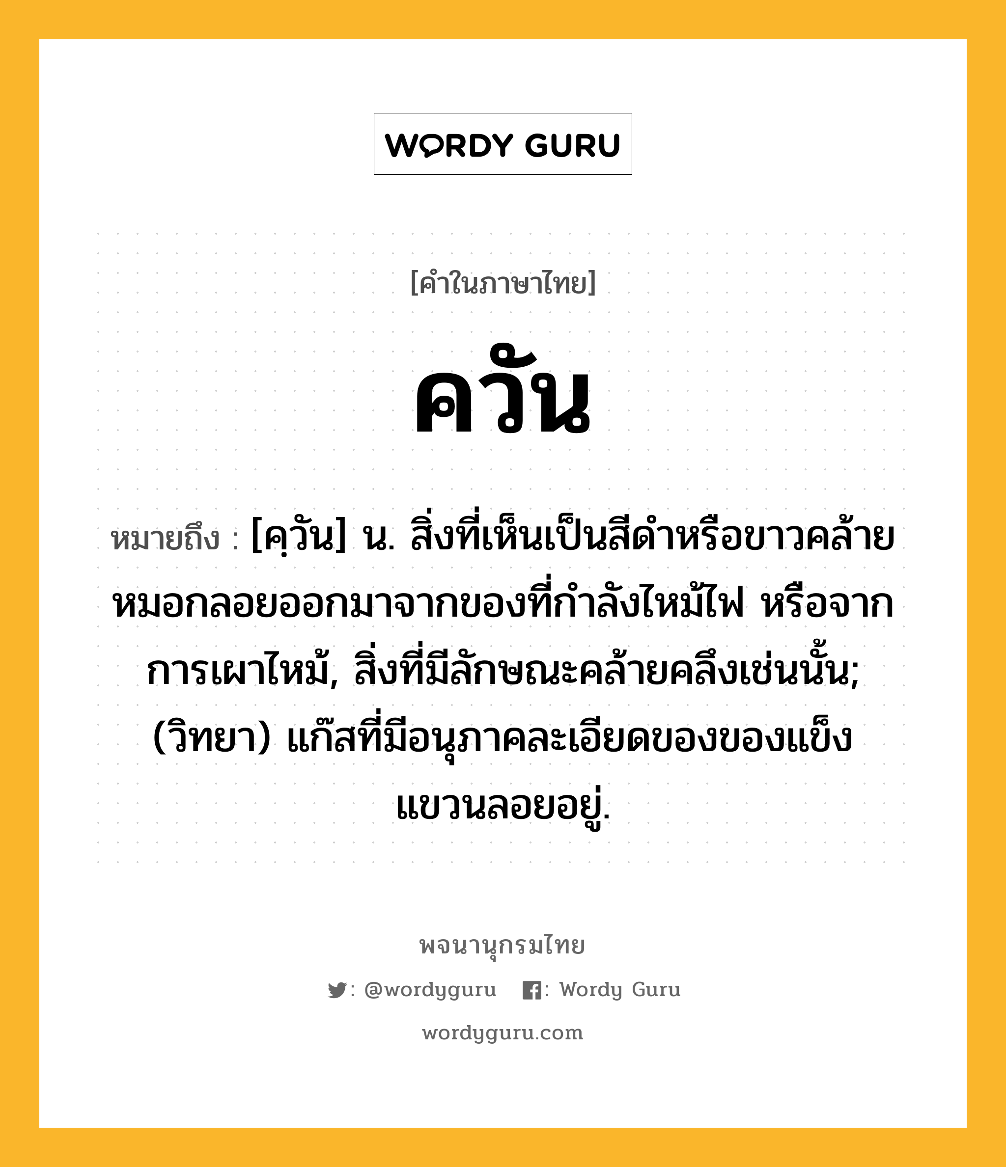 ควัน หมายถึงอะไร?, คำในภาษาไทย ควัน หมายถึง [คฺวัน] น. สิ่งที่เห็นเป็นสีดําหรือขาวคล้ายหมอกลอยออกมาจากของที่กําลังไหม้ไฟ หรือจากการเผาไหม้, สิ่งที่มีลักษณะคล้ายคลึงเช่นนั้น; (วิทยา) แก๊สที่มีอนุภาคละเอียดของของแข็งแขวนลอยอยู่.