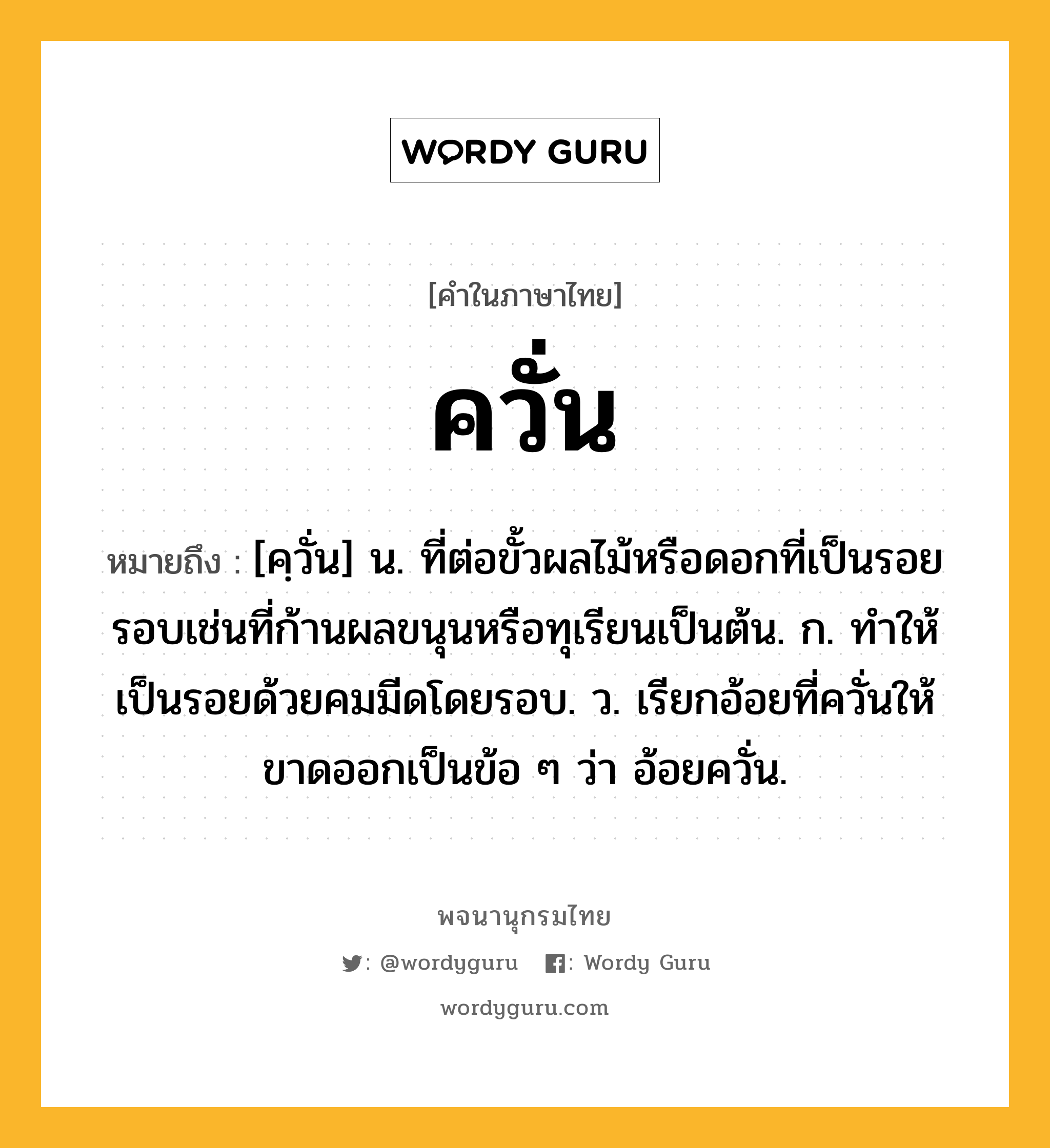 ควั่น หมายถึงอะไร?, คำในภาษาไทย ควั่น หมายถึง [คฺวั่น] น. ที่ต่อขั้วผลไม้หรือดอกที่เป็นรอยรอบเช่นที่ก้านผลขนุนหรือทุเรียนเป็นต้น. ก. ทําให้เป็นรอยด้วยคมมีดโดยรอบ. ว. เรียกอ้อยที่ควั่นให้ขาดออกเป็นข้อ ๆ ว่า อ้อยควั่น.