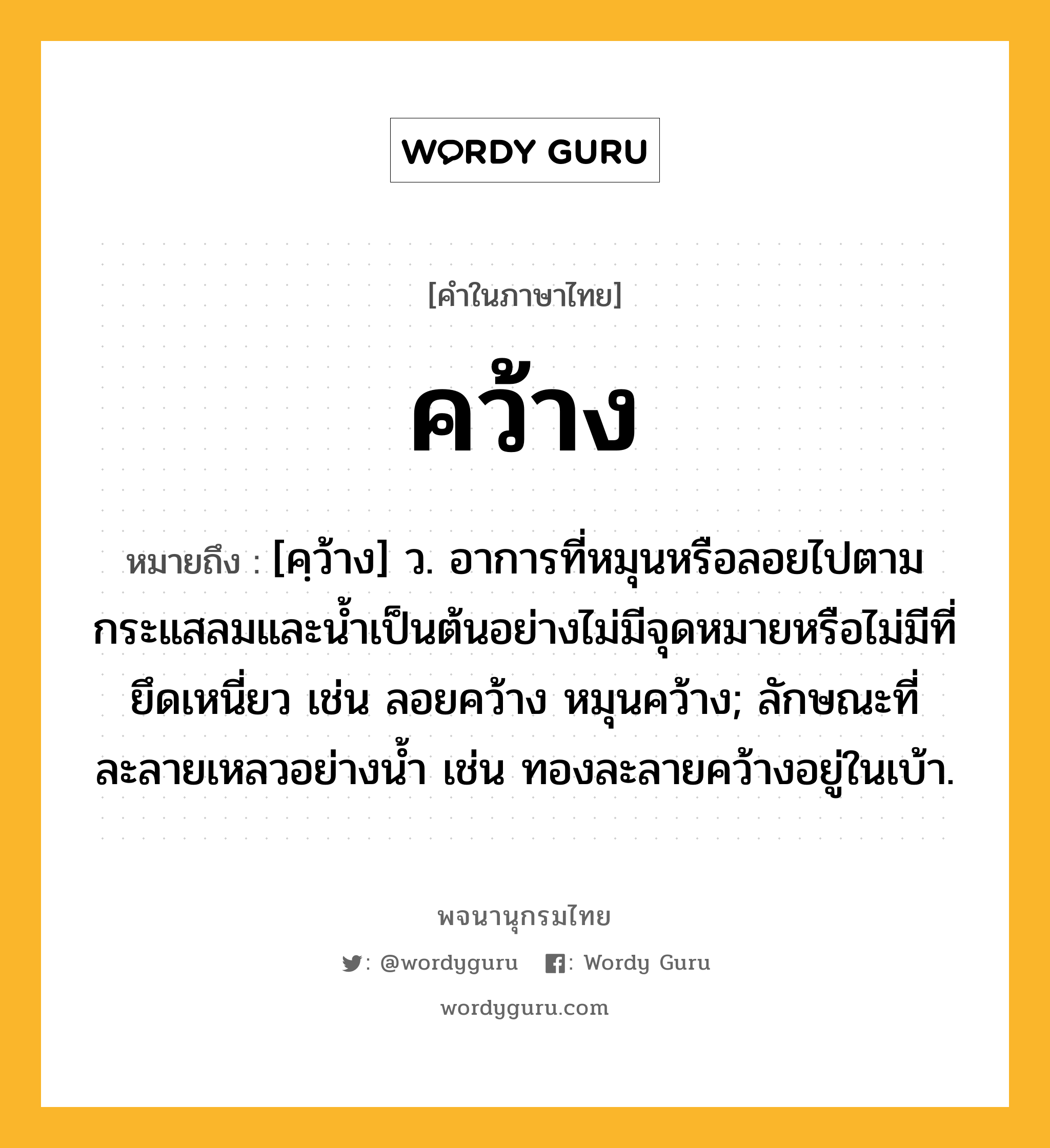 คว้าง ความหมาย หมายถึงอะไร?, คำในภาษาไทย คว้าง หมายถึง [คฺว้าง] ว. อาการที่หมุนหรือลอยไปตามกระแสลมและนํ้าเป็นต้นอย่างไม่มีจุดหมายหรือไม่มีที่ยึดเหนี่ยว เช่น ลอยคว้าง หมุนคว้าง; ลักษณะที่ละลายเหลวอย่างนํ้า เช่น ทองละลายคว้างอยู่ในเบ้า.