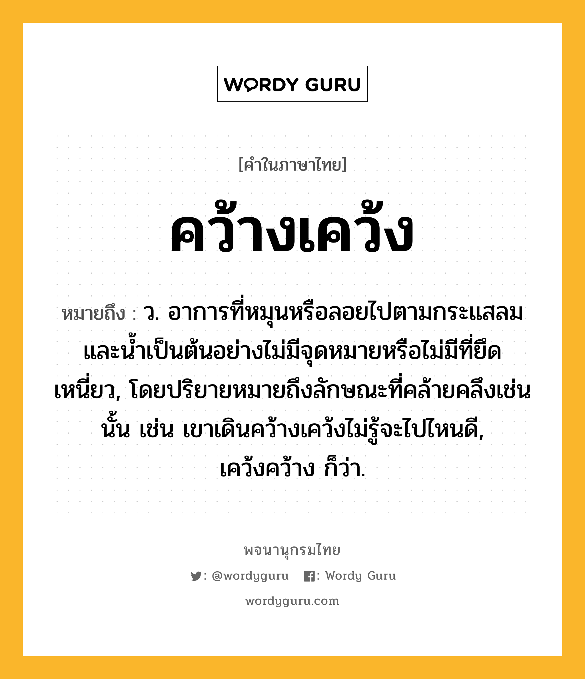 คว้างเคว้ง ความหมาย หมายถึงอะไร?, คำในภาษาไทย คว้างเคว้ง หมายถึง ว. อาการที่หมุนหรือลอยไปตามกระแสลมและนํ้าเป็นต้นอย่างไม่มีจุดหมายหรือไม่มีที่ยึดเหนี่ยว, โดยปริยายหมายถึงลักษณะที่คล้ายคลึงเช่นนั้น เช่น เขาเดินคว้างเคว้งไม่รู้จะไปไหนดี, เคว้งคว้าง ก็ว่า.