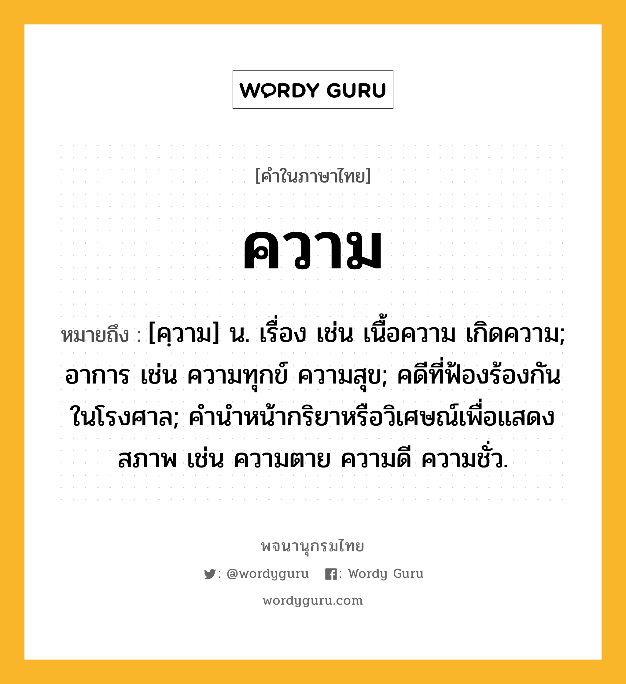 ความ ความหมาย หมายถึงอะไร?, คำในภาษาไทย ความ หมายถึง [คฺวาม] น. เรื่อง เช่น เนื้อความ เกิดความ; อาการ เช่น ความทุกข์ ความสุข; คดีที่ฟ้องร้องกันในโรงศาล; คํานําหน้ากริยาหรือวิเศษณ์เพื่อแสดงสภาพ เช่น ความตาย ความดี ความชั่ว.