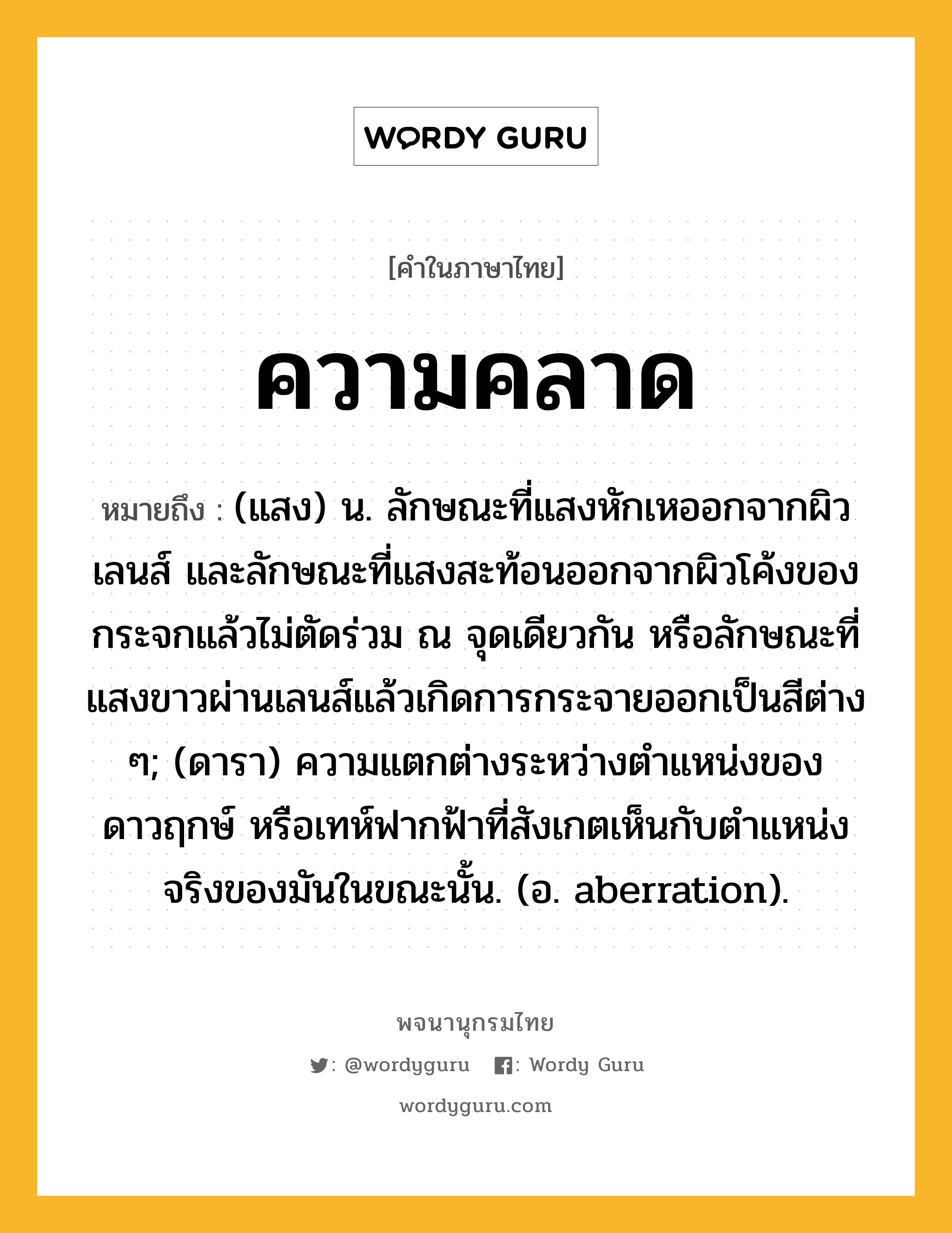 ความคลาด หมายถึงอะไร?, คำในภาษาไทย ความคลาด หมายถึง (แสง) น. ลักษณะที่แสงหักเหออกจากผิวเลนส์ และลักษณะที่แสงสะท้อนออกจากผิวโค้งของกระจกแล้วไม่ตัดร่วม ณ จุดเดียวกัน หรือลักษณะที่แสงขาวผ่านเลนส์แล้วเกิดการกระจายออกเป็นสีต่าง ๆ; (ดารา) ความแตกต่างระหว่างตําแหน่งของดาวฤกษ์ หรือเทห์ฟากฟ้าที่สังเกตเห็นกับตําแหน่งจริงของมันในขณะนั้น. (อ. aberration).