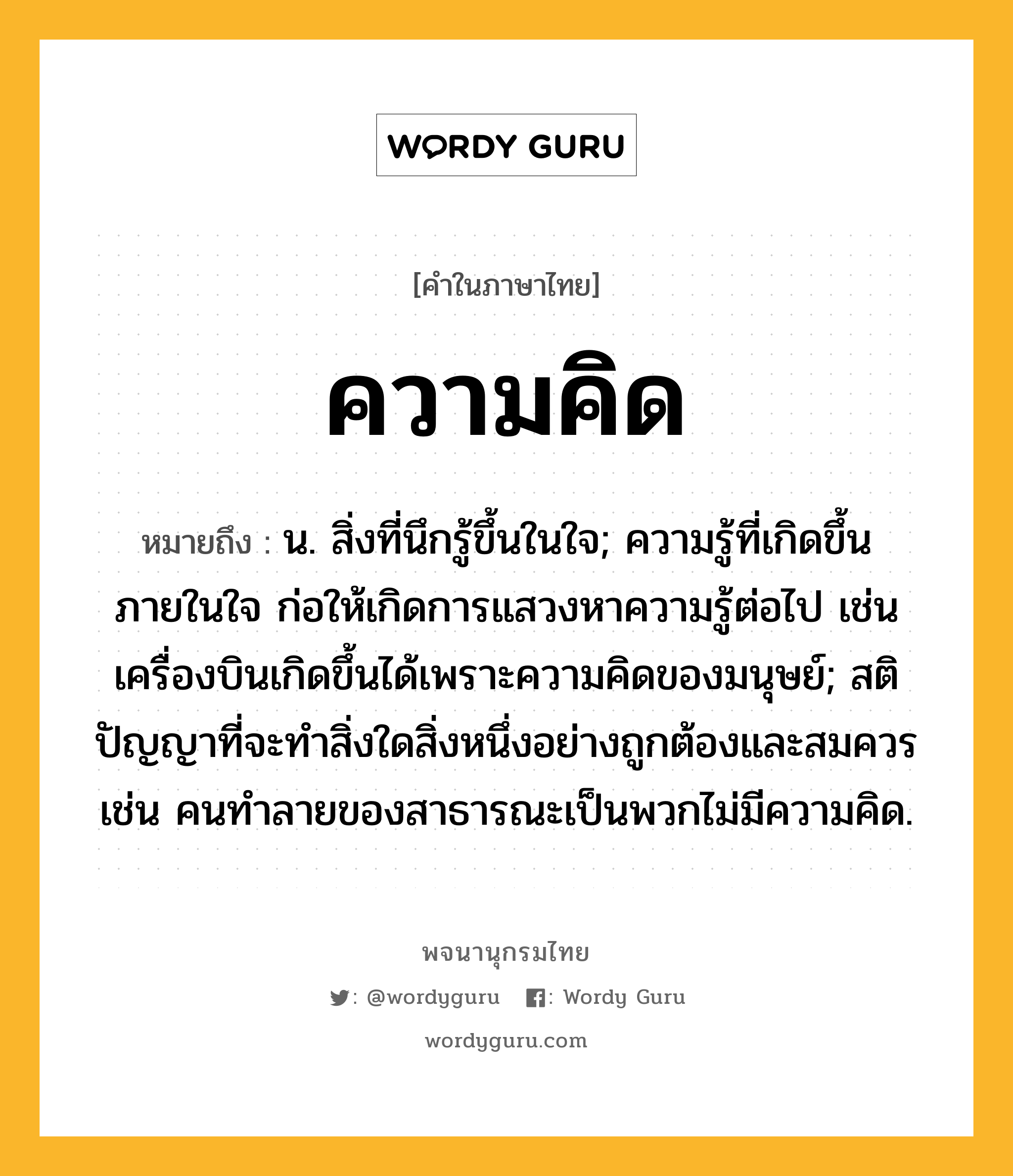 ความคิด หมายถึงอะไร?, คำในภาษาไทย ความคิด หมายถึง น. สิ่งที่นึกรู้ขึ้นในใจ; ความรู้ที่เกิดขึ้นภายในใจ ก่อให้เกิดการแสวงหาความรู้ต่อไป เช่น เครื่องบินเกิดขึ้นได้เพราะความคิดของมนุษย์; สติปัญญาที่จะทำสิ่งใดสิ่งหนึ่งอย่างถูกต้องและสมควร เช่น คนทำลายของสาธารณะเป็นพวกไม่มีความคิด.