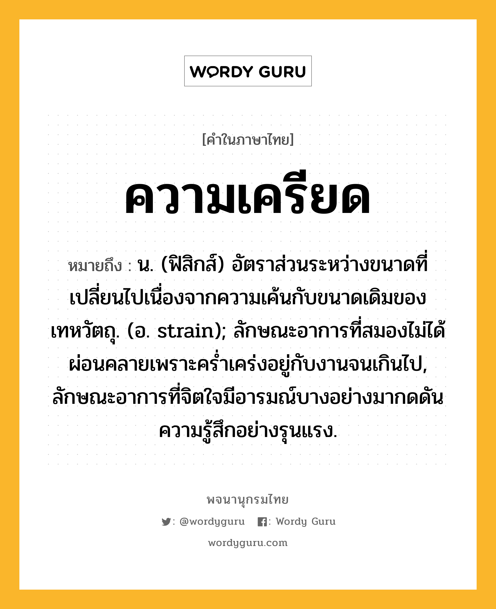 ความเครียด หมายถึงอะไร?, คำในภาษาไทย ความเครียด หมายถึง น. (ฟิสิกส์) อัตราส่วนระหว่างขนาดที่เปลี่ยนไปเนื่องจากความเค้นกับขนาดเดิมของเทหวัตถุ. (อ. strain); ลักษณะอาการที่สมองไม่ได้ผ่อนคลายเพราะคร่ำเคร่งอยู่กับงานจนเกินไป, ลักษณะอาการที่จิตใจมีอารมณ์บางอย่างมากดดันความรู้สึกอย่างรุนแรง.