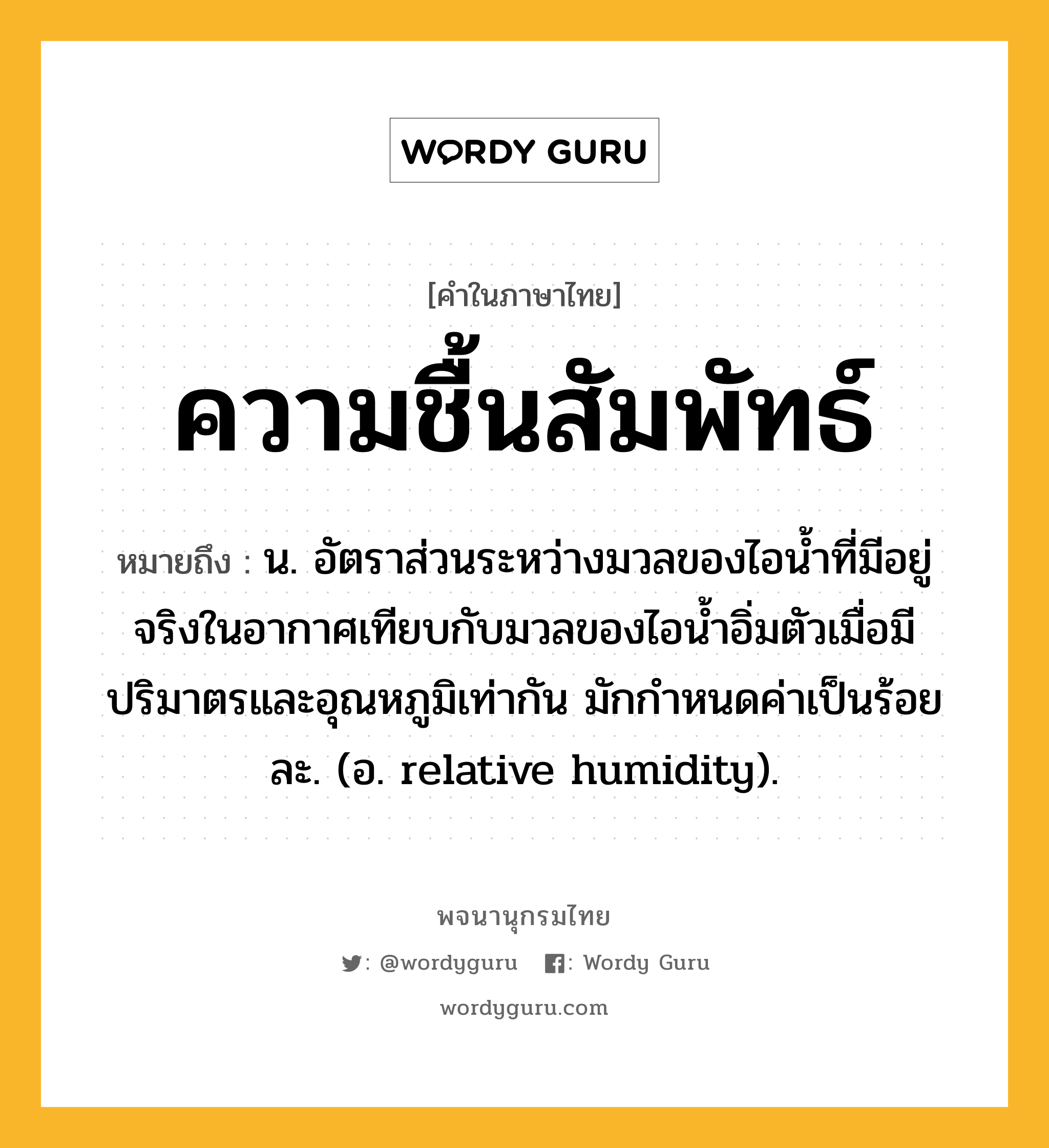 ความชื้นสัมพัทธ์ หมายถึงอะไร?, คำในภาษาไทย ความชื้นสัมพัทธ์ หมายถึง น. อัตราส่วนระหว่างมวลของไอนํ้าที่มีอยู่จริงในอากาศเทียบกับมวลของไอนํ้าอิ่มตัวเมื่อมีปริมาตรและอุณหภูมิเท่ากัน มักกําหนดค่าเป็นร้อยละ. (อ. relative humidity).