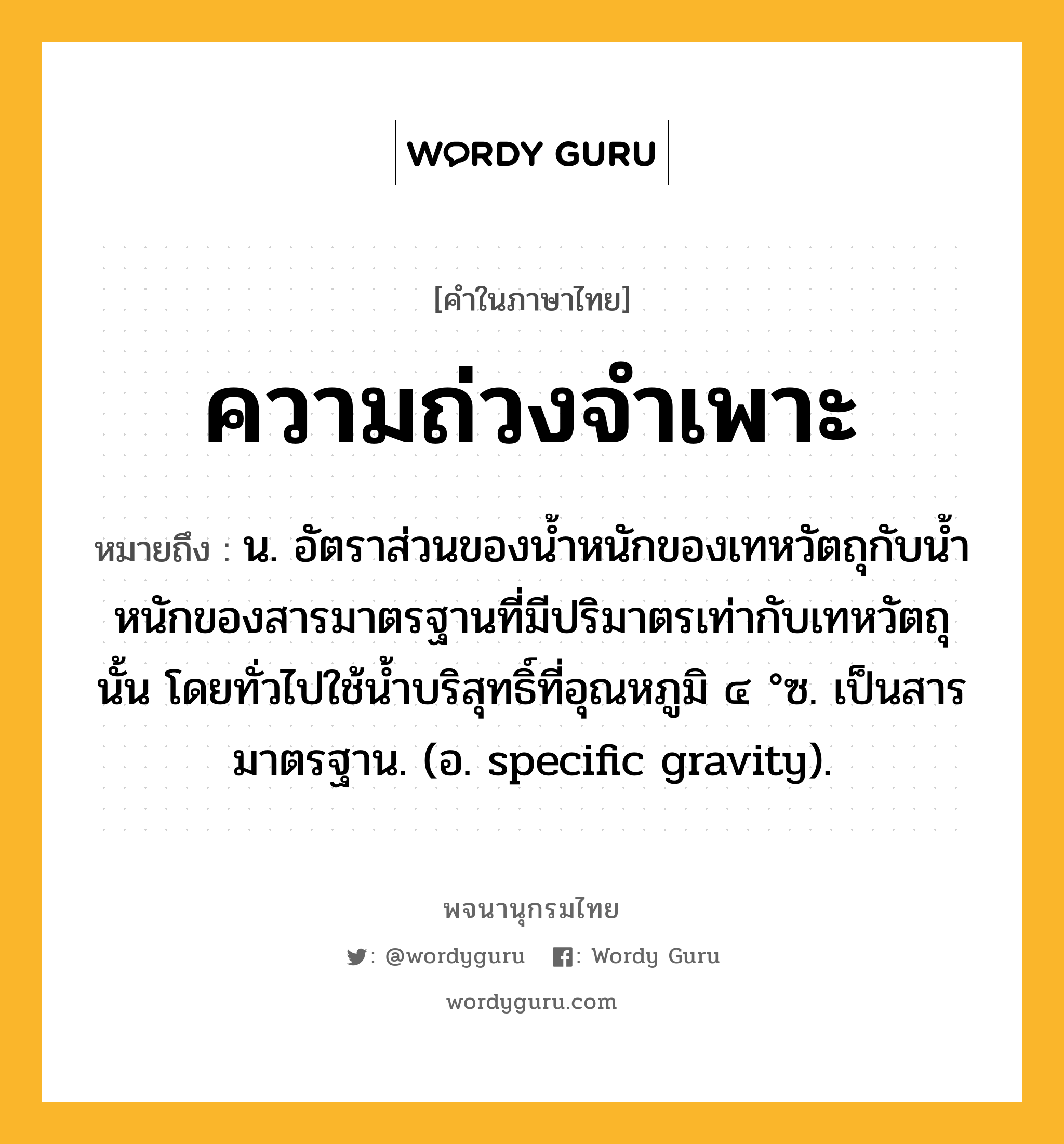 ความถ่วงจำเพาะ หมายถึงอะไร?, คำในภาษาไทย ความถ่วงจำเพาะ หมายถึง น. อัตราส่วนของนํ้าหนักของเทหวัตถุกับนํ้าหนักของสารมาตรฐานที่มีปริมาตรเท่ากับเทหวัตถุนั้น โดยทั่วไปใช้นํ้าบริสุทธิ์ที่อุณหภูมิ ๔ °ซ. เป็นสารมาตรฐาน. (อ. specific gravity).