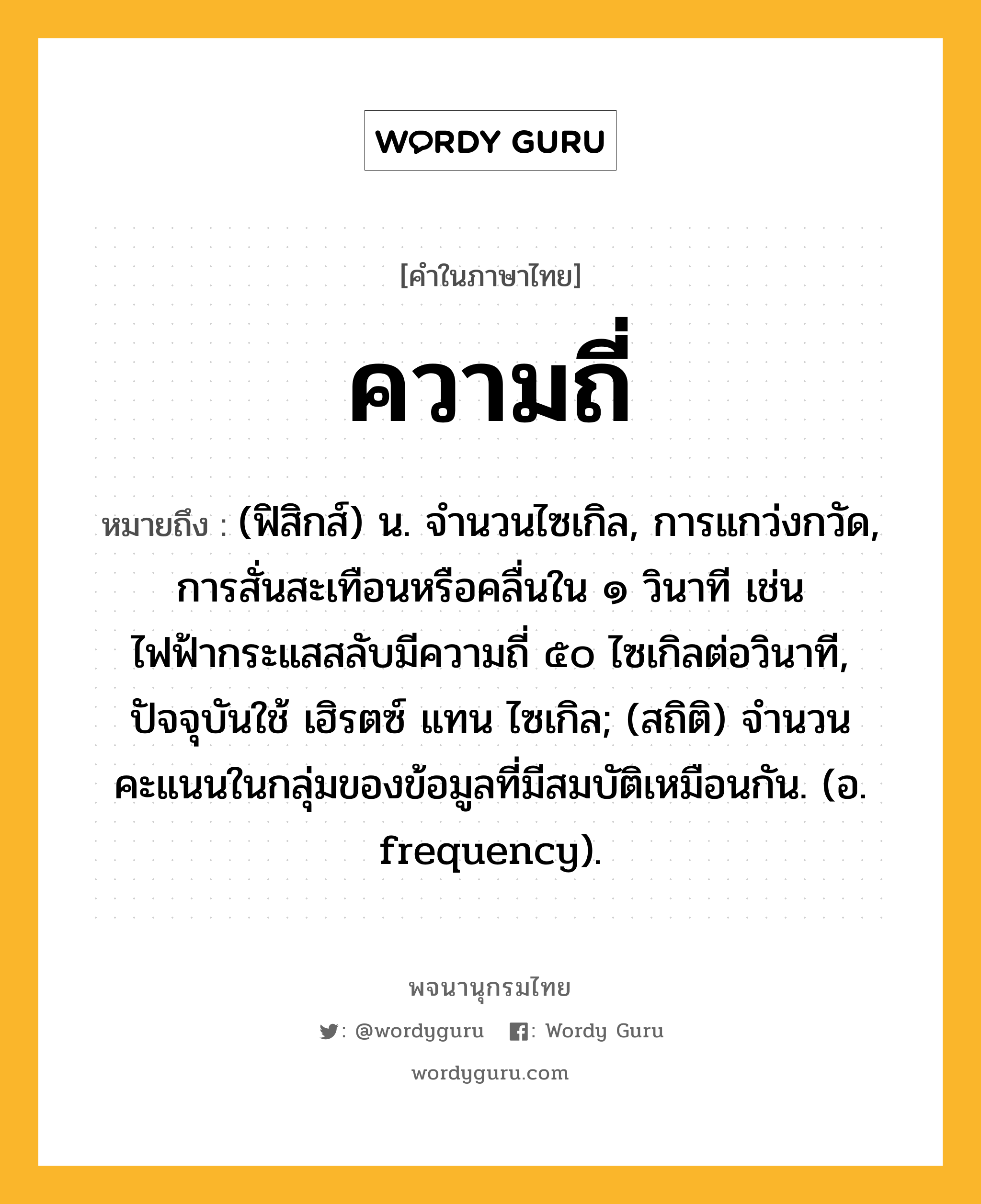 ความถี่ หมายถึงอะไร?, คำในภาษาไทย ความถี่ หมายถึง (ฟิสิกส์) น. จํานวนไซเกิล, การแกว่งกวัด, การสั่นสะเทือนหรือคลื่นใน ๑ วินาที เช่น ไฟฟ้ากระแสสลับมีความถี่ ๕๐ ไซเกิลต่อวินาที, ปัจจุบันใช้ เฮิรตซ์ แทน ไซเกิล; (สถิติ) จํานวนคะแนนในกลุ่มของข้อมูลที่มีสมบัติเหมือนกัน. (อ. frequency).