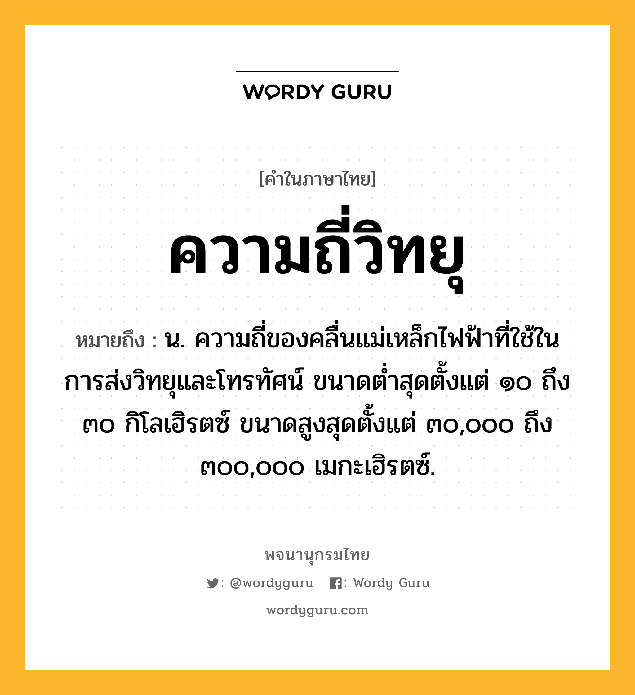 ความถี่วิทยุ หมายถึงอะไร?, คำในภาษาไทย ความถี่วิทยุ หมายถึง น. ความถี่ของคลื่นแม่เหล็กไฟฟ้าที่ใช้ในการส่งวิทยุและโทรทัศน์ ขนาดตํ่าสุดตั้งแต่ ๑๐ ถึง ๓๐ กิโลเฮิรตซ์ ขนาดสูงสุดตั้งแต่ ๓๐,๐๐๐ ถึง ๓๐๐,๐๐๐ เมกะเฮิรตซ์.