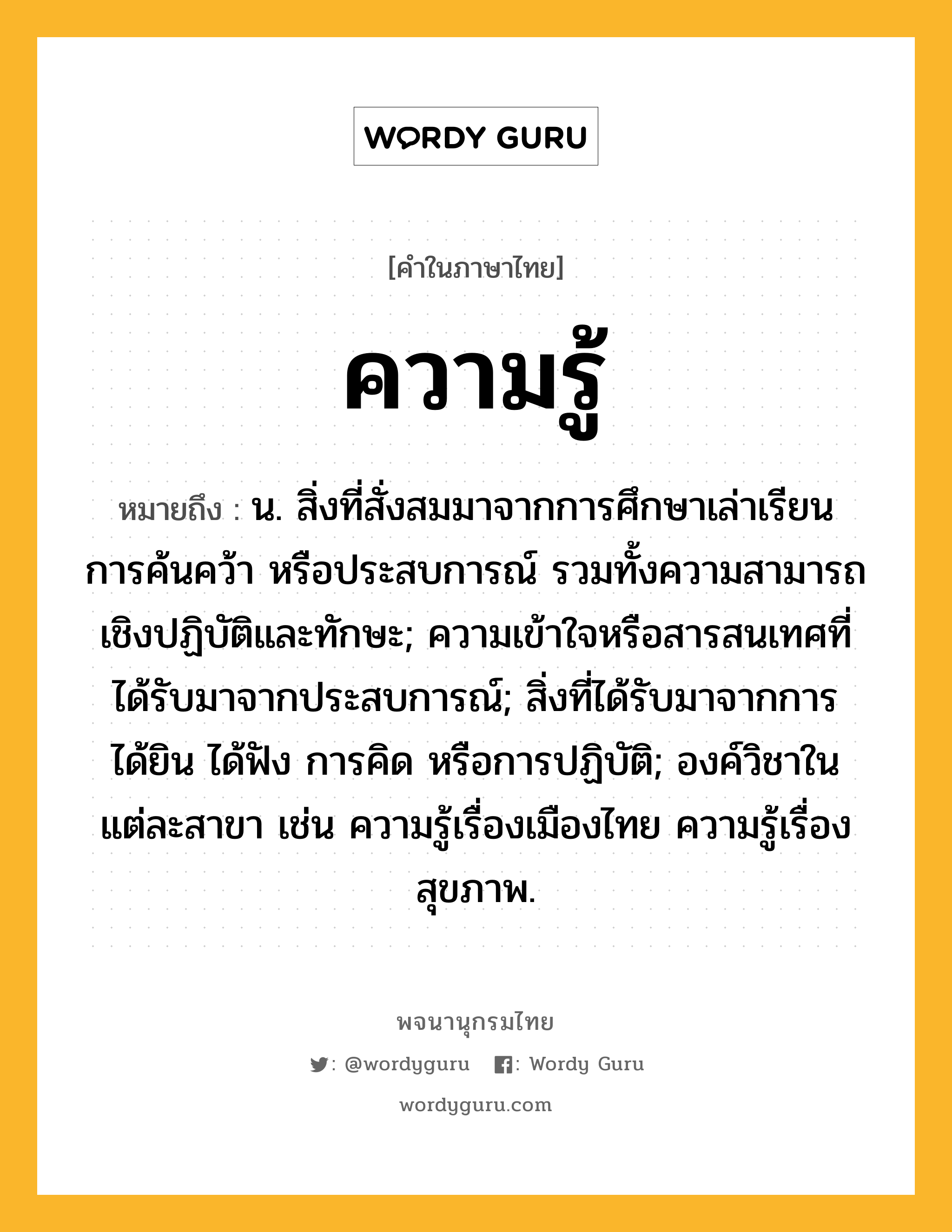 ความรู้ ความหมาย หมายถึงอะไร?, คำในภาษาไทย ความรู้ หมายถึง น. สิ่งที่สั่งสมมาจากการศึกษาเล่าเรียน การค้นคว้า หรือประสบการณ์ รวมทั้งความสามารถเชิงปฏิบัติและทักษะ; ความเข้าใจหรือสารสนเทศที่ได้รับมาจากประสบการณ์; สิ่งที่ได้รับมาจากการได้ยิน ได้ฟัง การคิด หรือการปฏิบัติ; องค์วิชาในแต่ละสาขา เช่น ความรู้เรื่องเมืองไทย ความรู้เรื่องสุขภาพ.