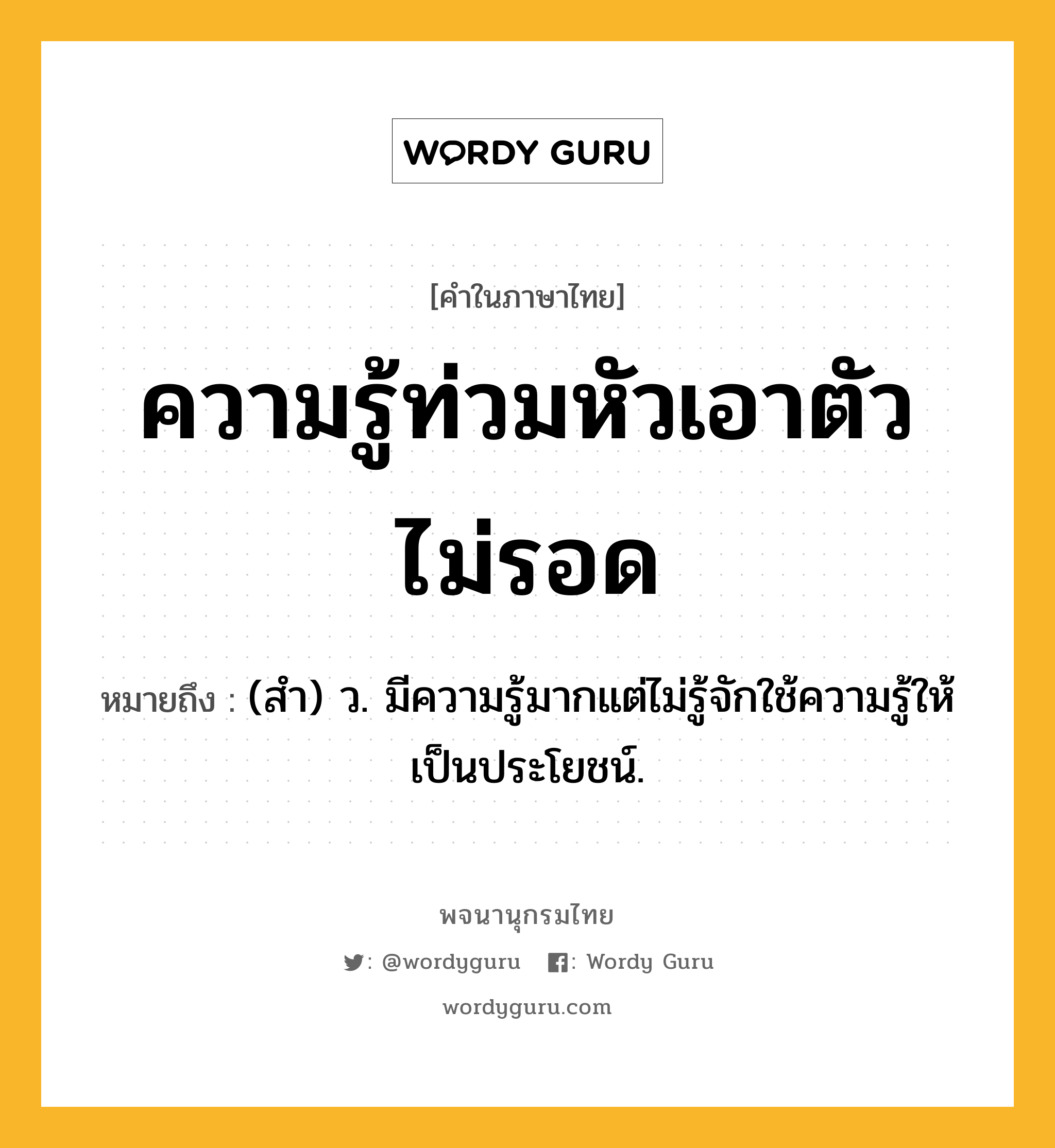 ความรู้ท่วมหัวเอาตัวไม่รอด หมายถึงอะไร?, คำในภาษาไทย ความรู้ท่วมหัวเอาตัวไม่รอด หมายถึง (สํา) ว. มีความรู้มากแต่ไม่รู้จักใช้ความรู้ให้เป็นประโยชน์.