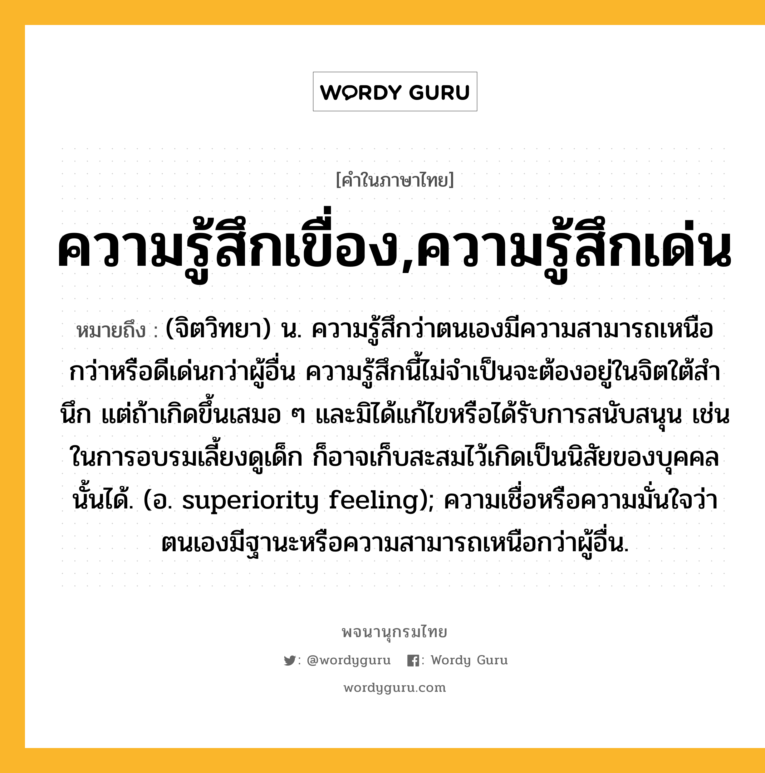 ความรู้สึกเขื่อง,ความรู้สึกเด่น หมายถึงอะไร?, คำในภาษาไทย ความรู้สึกเขื่อง,ความรู้สึกเด่น หมายถึง (จิตวิทยา) น. ความรู้สึกว่าตนเองมีความสามารถเหนือกว่าหรือดีเด่นกว่าผู้อื่น ความรู้สึกนี้ไม่จําเป็นจะต้องอยู่ในจิตใต้สํานึก แต่ถ้าเกิดขึ้นเสมอ ๆ และมิได้แก้ไขหรือได้รับการสนับสนุน เช่นในการอบรมเลี้ยงดูเด็ก ก็อาจเก็บสะสมไว้เกิดเป็นนิสัยของบุคคลนั้นได้. (อ. superiority feeling); ความเชื่อหรือความมั่นใจว่าตนเองมีฐานะหรือความสามารถเหนือกว่าผู้อื่น.