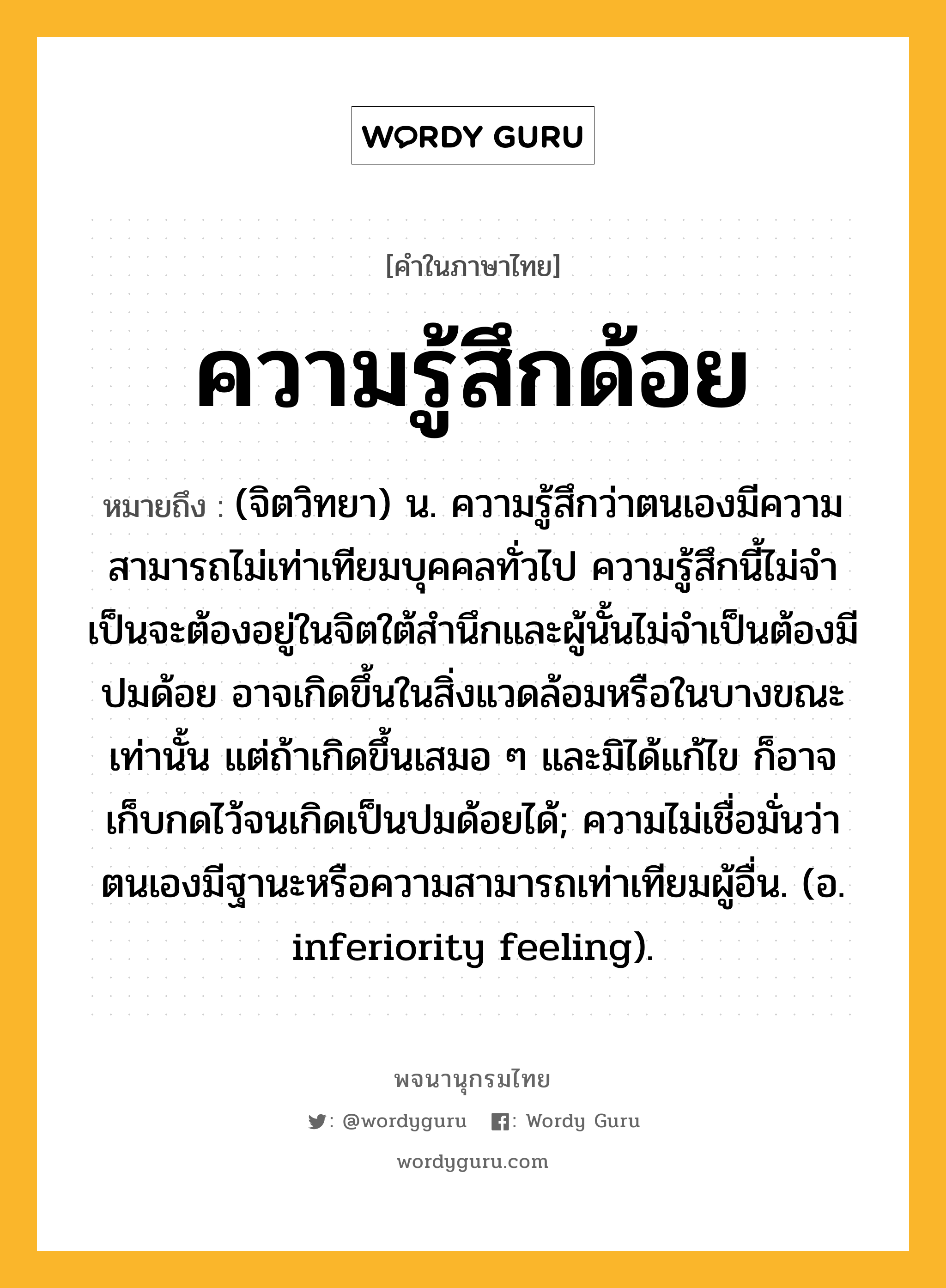 ความรู้สึกด้อย ความหมาย หมายถึงอะไร?, คำในภาษาไทย ความรู้สึกด้อย หมายถึง (จิตวิทยา) น. ความรู้สึกว่าตนเองมีความสามารถไม่เท่าเทียมบุคคลทั่วไป ความรู้สึกนี้ไม่จําเป็นจะต้องอยู่ในจิตใต้สํานึกและผู้นั้นไม่จําเป็นต้องมีปมด้อย อาจเกิดขึ้นในสิ่งแวดล้อมหรือในบางขณะเท่านั้น แต่ถ้าเกิดขึ้นเสมอ ๆ และมิได้แก้ไข ก็อาจเก็บกดไว้จนเกิดเป็นปมด้อยได้; ความไม่เชื่อมั่นว่าตนเองมีฐานะหรือความสามารถเท่าเทียมผู้อื่น. (อ. inferiority feeling).