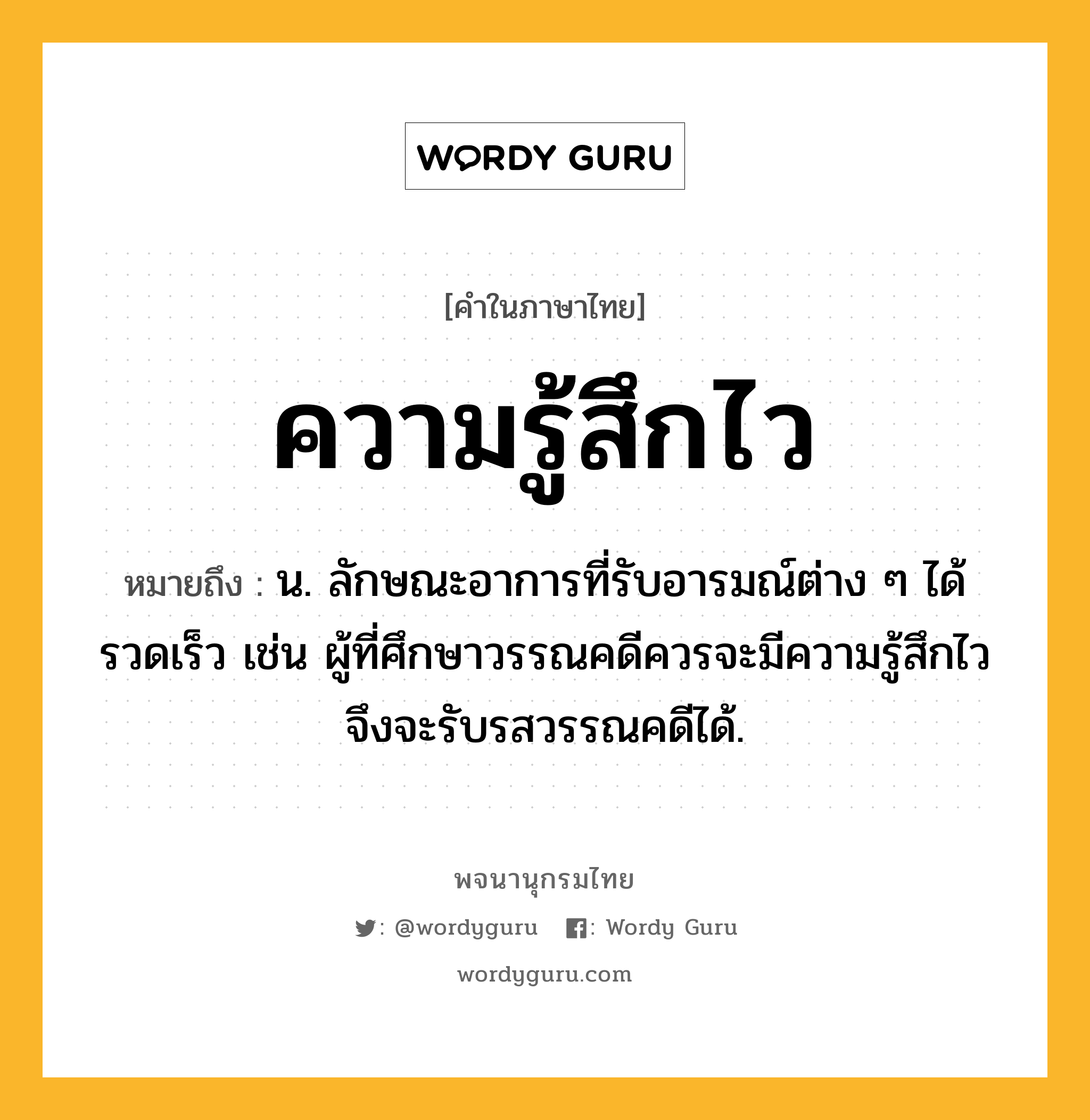 ความรู้สึกไว หมายถึงอะไร?, คำในภาษาไทย ความรู้สึกไว หมายถึง น. ลักษณะอาการที่รับอารมณ์ต่าง ๆ ได้รวดเร็ว เช่น ผู้ที่ศึกษาวรรณคดีควรจะมีความรู้สึกไวจึงจะรับรสวรรณคดีได้.