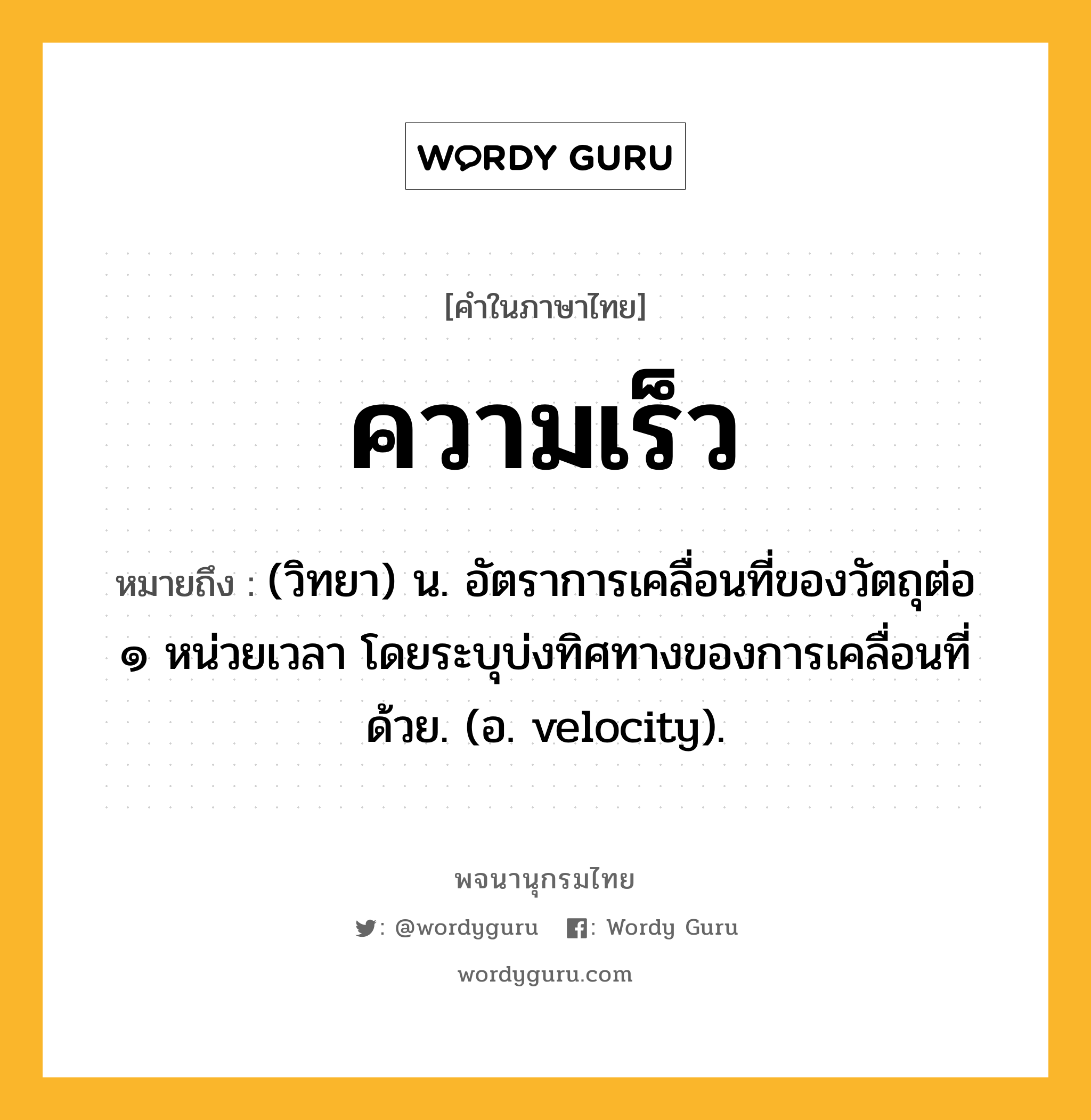 ความเร็ว หมายถึงอะไร?, คำในภาษาไทย ความเร็ว หมายถึง (วิทยา) น. อัตราการเคลื่อนที่ของวัตถุต่อ ๑ หน่วยเวลา โดยระบุบ่งทิศทางของการเคลื่อนที่ด้วย. (อ. velocity).