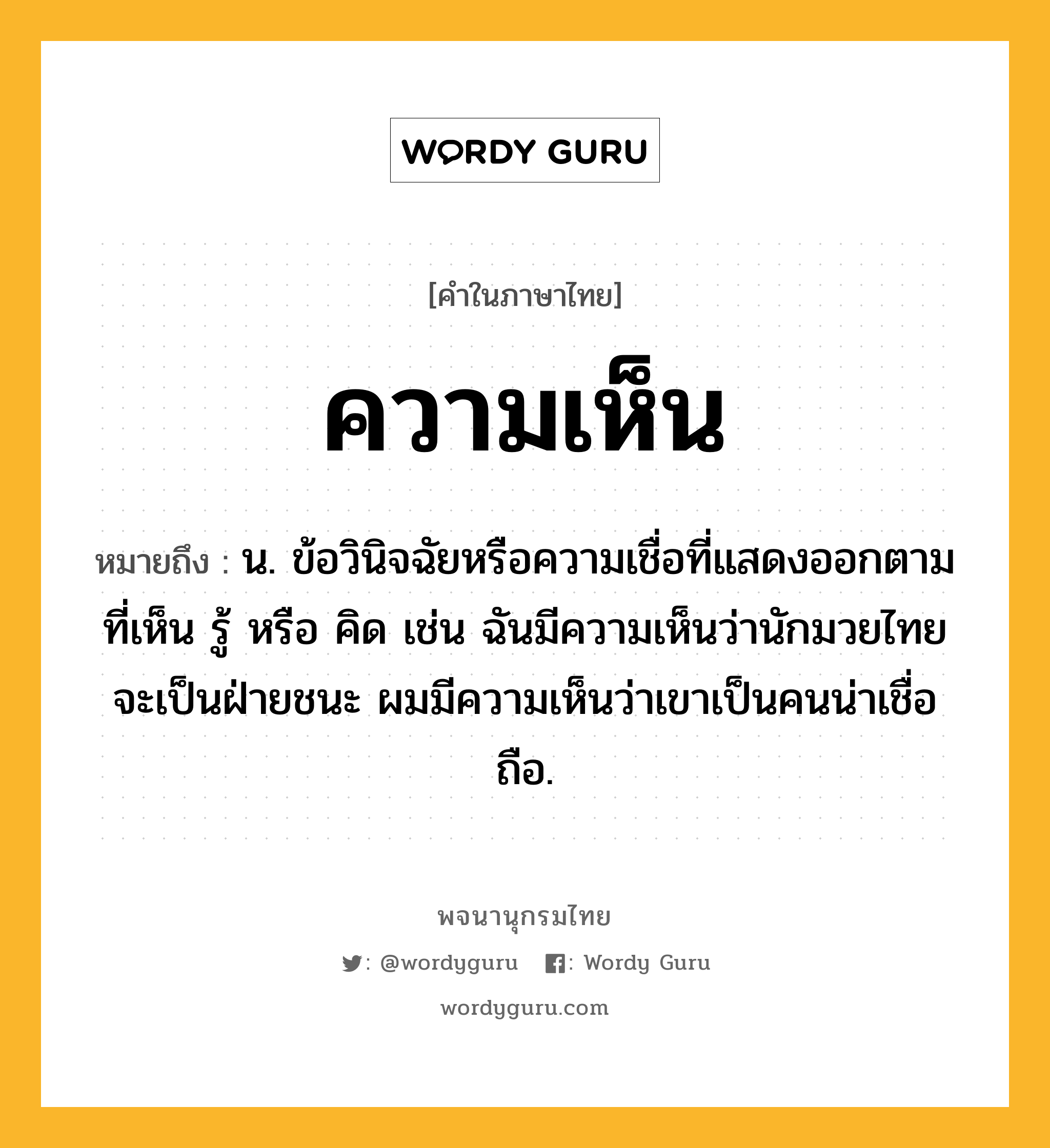 ความเห็น หมายถึงอะไร?, คำในภาษาไทย ความเห็น หมายถึง น. ข้อวินิจฉัยหรือความเชื่อที่แสดงออกตามที่เห็น รู้ หรือ คิด เช่น ฉันมีความเห็นว่านักมวยไทยจะเป็นฝ่ายชนะ ผมมีความเห็นว่าเขาเป็นคนน่าเชื่อถือ.