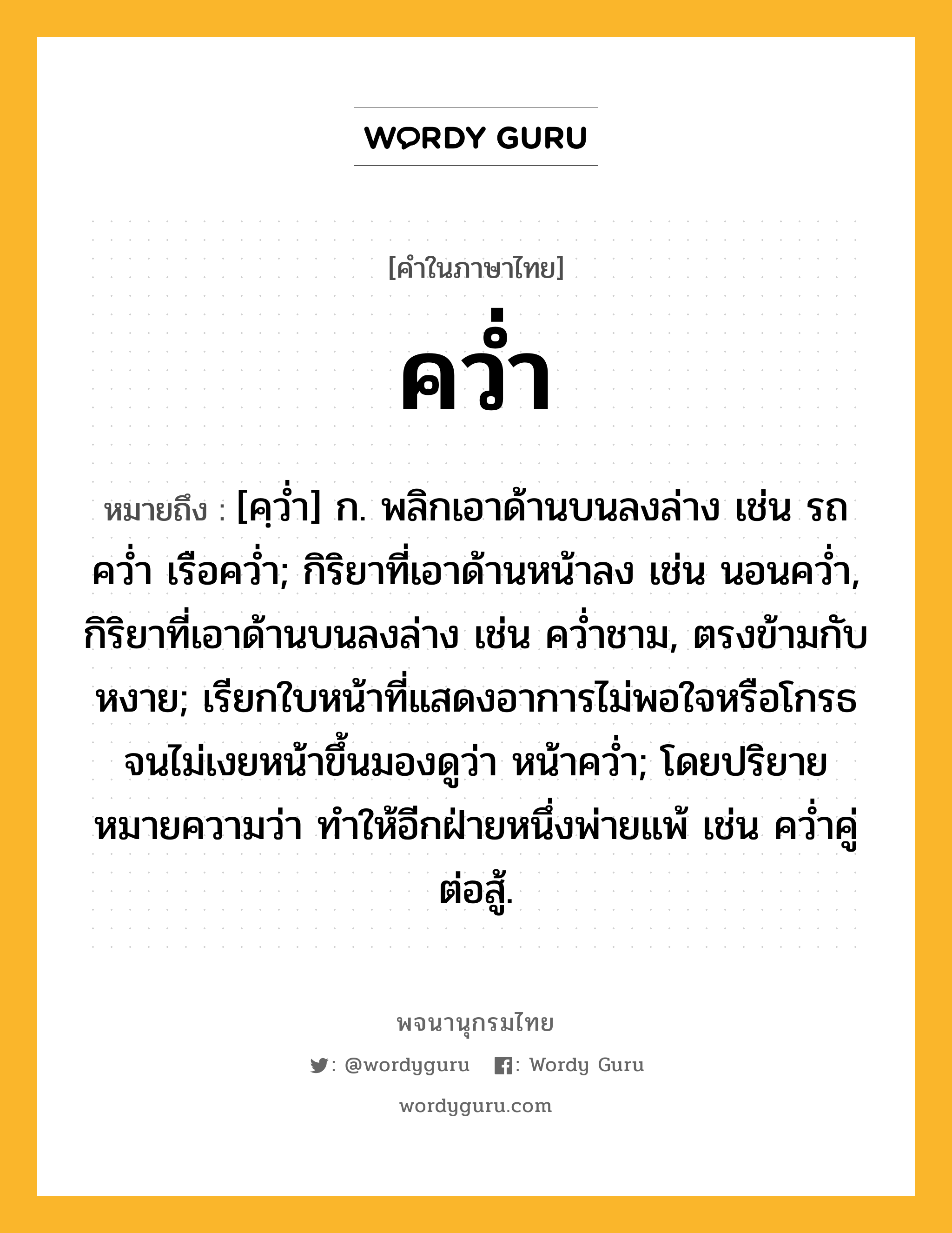 คว่ำ หมายถึงอะไร?, คำในภาษาไทย คว่ำ หมายถึง [คฺวํ่า] ก. พลิกเอาด้านบนลงล่าง เช่น รถคว่ำ เรือคว่ำ; กิริยาที่เอาด้านหน้าลง เช่น นอนคว่ำ, กิริยาที่เอาด้านบนลงล่าง เช่น คว่ำชาม, ตรงข้ามกับ หงาย; เรียกใบหน้าที่แสดงอาการไม่พอใจหรือโกรธจนไม่เงยหน้าขึ้นมองดูว่า หน้าคว่ำ; โดยปริยายหมายความว่า ทำให้อีกฝ่ายหนึ่งพ่ายแพ้ เช่น คว่ำคู่ต่อสู้.